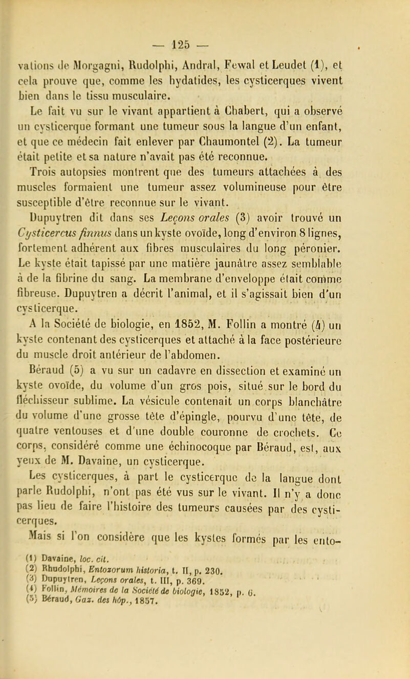 valions de Morgagni, Rudolphi, Andral, Fcwal etLeudel (1), et cela prouve que, comme les hydatides, les cysticerques vivent bien dans le tissu musculaire. Le fait vu sur le vivant appartient à Chabert, qui a observé un cyslicerque formant une tumeur sous la langue d'un enfant, et que ce médecin fait enlever par Chaumontel (2). La tumeur était petite et sa nature n'avait pas été reconnue. Trois autopsies montrent que des tumeurs attachées à des muscles formaient une tumeur assez volumineuse pour être susceptible d'être reconnue sur le vivant. Uupuytren dit dans ses Leçons orales (3) avoir trouvé un Cysticercus finmis dans un kyste ovoïde, long d'environ 8 lignes, fortement adhérent aux fibres musculaires du long péronier. Le kyste était tapissé par une matière jaunâtre assez semblable à de la fibrine du sang. La membrane d'enveloppe élait comme fibreuse. Dupuytren a décrit l'animal, et il s'agissait bien d'un cyslicerque. A la Société de biologie, en 1852, M. Follin a montré {h) un kyste contenant des cysticerques et attaché à la face postérieure du muscle droit antérieur de l'abdomen. Béraud (5) a vu sur un cadavre en dissection et examiné un kyste ovoïde, du volume d'un gros pois, situé sur le bord du néchisseur sublime. La vésicule contenait un corps blanchâtre du volume d'une grosse tète d'épingle, pourvu d'une tête, de quatre ventouses et d'une double couronne de crochets. Ce corps, considéré comme une échinocoque par Béraud, esl, aux yeux de M. Davaine, un cyslicerque. Les cysticerques, à part le cyslicerque de la langue dont parle Rudolphi, n'ont pas été vus sur le vivant. Il n'y a donc pas lieu de faire l'histoire des tumeurs causées par des cysti- cerques. Mais si l'on considère que les kystes formes par les ento- (1) Davaine, loc. cil. (2) Rhadolphi, Enlojorum historia, t. II, p. 230. (3) Dupuylrrn, Leçons orales, t. III, p. 369. (i) Follin, Mémoires do la Société de biologie, 1852, p. (j (5) Béraud, Gas. des hûp., 1857.