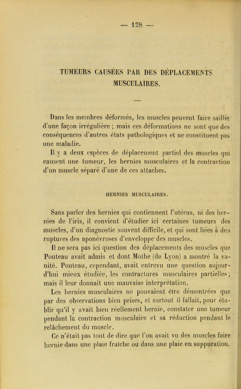 TUMEURS CAUSÉES PAR DES DÉPLACEMEMS MUSCULAIRES. Dans les membres déformés, les muscles peuvent faire saillie d'une façon irrégulière ; mais ces déformations ne sont que des conséquences d'autres états pathologiques et ne constituent pas une maladie. Il y a deux espèces de déplacement partiel des muscles qui causent une tumeur, les hernies nmsculaires et la contraction d'un muscle séparé d'une de ces attaches. HERNIES MUSCULAIRES. Sans parler des hernies qui contiennent l'utérus, ni des her- nies de l'iris, il convient d'étudier ici certaines tumeurs des muscles, d'un diagnostic souvent difïicile,et qui sont liées à des ruptures des aponévroses d'enveloppe des muscles. Il ne sera pas ici question des déplacemenls des muscles que Pouleau avait admis et dont Molhe (de Lyon) a montré la va- nité. Pouteau, cependant, avait entrevu une question aujour- d'hui mieux étudiée, les contractures musculaires partielles; mais il leur donnait une mauvaise interprétation. Les hernies musculaires ne pouvaient être démontrées que par des observations bien prises, et surtout il fallait, pour éta- blir qu'il y avait bien réellement hernie, constater une tumeur pendant la contraction musculaire et sa réduction pendant le relâchement du muscle. Ce n'était pas tout de dire que l'on avait vu des muscles faire hernie dans une plaie fraîche ou dans une plaie en suppuration.