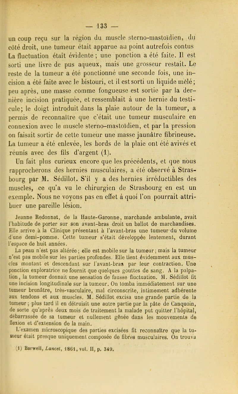 un coup reçu sur la région du muscle sterno-masloïclien, du côlé droit, une tumeur était apparue au point autrefois contus La fluctuation était évidente ; une ponction a été faite. Il est sorti une livre de pus aqueux, mais une grosseur restait. Le reste de la tumeur a été ponctionné une seconde fois, une in- cision a été faite avec le bistouri, et il est sorti un liquide mêlé; peu après, une masse comme fongueuse est sortie par la der- nière incision pratiquée, et ressemblait à une hernie du testi- cule; le doigt introduit dans la plaie autour de la tumeur, a permis de reconnaître que c'était une tumeur musculaire en connexion avec le muscle sterno-mastoïdien, et par la pression on faisait sortir de cette tumeur une masse jaunâtre fibrineuse. La tumeur a été enlevée, les bords de la plaie ont été avivés et réunis avec des fils d'argent (1). Un fait plus curieux encore que les précédents, et que nous rapprocherons des hernies musculaires, a été observé à Stras- bourg par M. Sédillol. S'il y a des hernies irréductibles des muscles, ce qu'a vu le chirurgien de Strasbourg en est un exemple. Nous ne voyons pas en effet à quoi l'on pourrait attri- buer une pareille lésion. Jeanne Redonnât, de la Haute-Garonne, marchande ambulante, avait l'habitude de porter sur son avant-bras droit un ballot do marchandises. Elle arrive à la Clinique présentant à l'avant-bras une tumeur du volume d'une demi-pomme. Celte tumeur s'était développée lentement, durant l'espace de huit années. La peau n'est pas altérée; elle est mobile sur la tumeur; mais la tumeur n'est pas mobile sur les parties profondes. Elle tient évidemment aux mus- cles montant et descendant sur l'avant-bras par leur contraction. Une ponction exploratrice ne fournit que quelques gouttes de sang. A la palpa- lion, la tumeur donnait une sensation de fausse fluctuation. M. Sédillot fit une incision longitudinale sur la tumeur. On tomba immédiatement sur une tumeur brunâtre, très-vasculaire, mal circonscrite, inlimement adhérente aux tendons et aux muscles. M. Sédillot excisa une grande partie de la tumeur ; plus tard il en détruisit une autre partie par la pâte de Canquoin, de sorle qu'après deux mois de traitement la malade put quitter l'hôpital, débarrassée de sa tumeur et nullement gênée dans les mouvements de flexion et d'extension de la main. L'examen microscopique des parties excisées fit reconnaître que la tu- meur était presque uniquement composée de fibres musculaires. On trouva ;i) Barwell, Lancel, 1861, voL II, p. 349. y