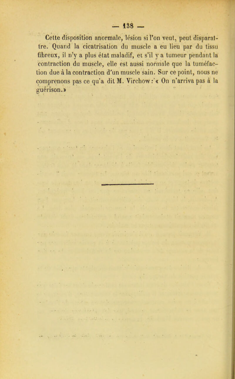 Cette disposition anormale, lésion si l'on veut, peut disparaî- tre. Quand la cicatrisation du muscle a eu lieu par du tissu fibreux, il n'y a plus état maladif, et s'il y a tumeur pendant la contraction du muscle, elle est aussi normale que la tuméfac- tion due à la contraction d'un muscle sain. Sur ce point, nous ne comprenons pas ce qu'a dit M. Virchow:'« On n'arriva pas à la guérison.»