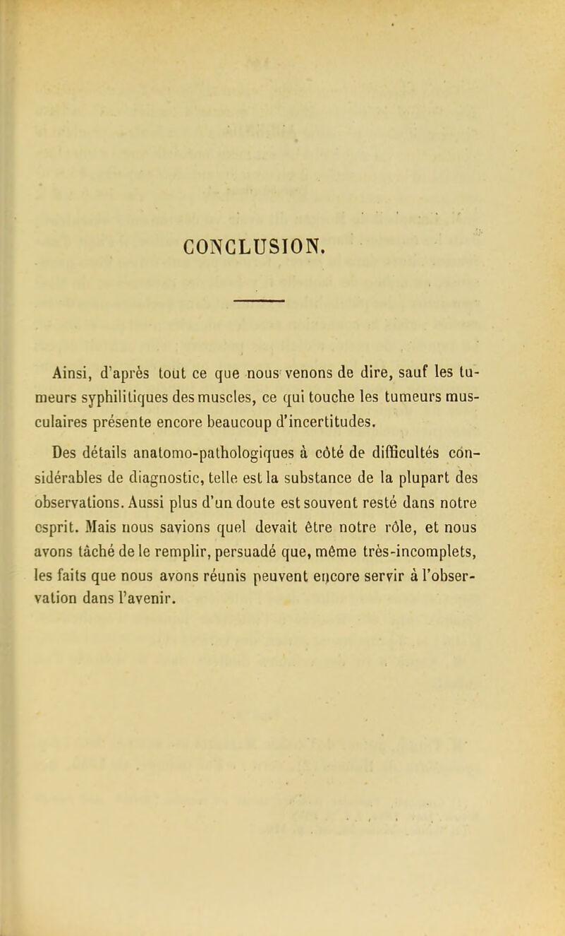 CONCLUSION. Ainsi, d'après tout ce que nous venons de dire, sauf les tu- meurs syphilitiques des muscles, ce qui touche les tumeurs mus- culaires présente encore beaucoup d'incertitudes. Des détails anatomo-palhologiques à côté de difficultés con- sidérables de diagnostic, telle est la substance de la plupart des observations. Aussi plus d'un doute est souvent resté dans notre esprit. Mais nous savions quel devait être notre rôle, et nous avons tâché de le remplir, persuadé que, môme très-incomplets, les faits que nous avons réunis peuvent encore servir à l'obser- vation dans l'avenir.