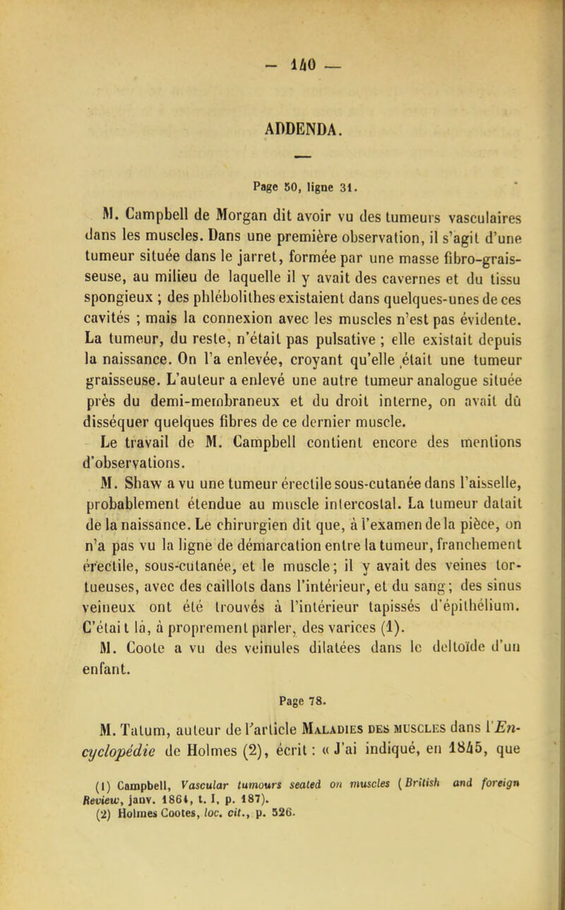 ADDENDA. Page 50, ligne 31. RI. Campbell de Morgan dit avoir vu des tumeurs vasculaires dans les muscles. Dans une première observation, il s'agit d'une tumeur située dans le jarret, formée par une masse fibro-grais- seuse, au milieu de laquelle il y avait des cavernes et du tissu spongieux ; des phlébolilhes existaient dans quelques-unes de ces cavités ; mais la connexion avec les muscles n'est pas évidente. La tumeur, du reste, n'était pas pulsative ; elle existait depuis la naissance. On l'a enlevée, croyant qu'elle était une tumeur graisseuse. L'auteur a enlevé une autre tumeur analogue située près du demi-membraneux et du droit interne, on avait dù disséquer quelques fibres de ce dernier muscle. Le travail de M. Campbell contient encore des mentions d'observations. M. Shaw a vu une tumeur éreclile sous-cutanée dans l'aisselle, probablement étendue au muscle intercostal. La tumeur datait de la naissance. Le chirurgien dit que, à l'examen de la pièce, on n'a pas vu la ligne de démarcation entre la tumeur, franchement érectile, sous-cutanée, et le muscle; il y avait des veines tor- tueuses, avec des caillots dans l'intérieur, et du sang; des sinus veineux ont été trouvés à l'intérieur tapissés d'épilhélium. C'élai l la, à proprement parler, des varices (1). W. Cootc a vu des veinules dilatées dans le deltoïde d'un enfant. Page 78. M. Tatum, auteur de Tarlicle Maladies des musclks dans l'Eîi- cyclopédie de Holmes (2), écrit: «J'ai indiqué, en 18^5, que (1) Campbell, Vascular lumours seated on mtiscles {British and foreign Review, janv. 1864, t. I, p. 187). (2) Holmes Cootes, /oc. cit., p. 526.