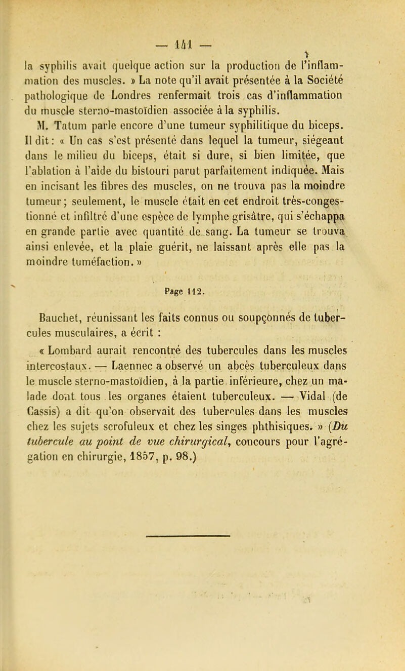 \ la syphilis avait quelque action sur la production de l'inflam- mation des muscles. » La note qu'il avait présentée à la Société pathologique de Londres renfermait trois cas d'inflammation du muscle sterno-mastoidien associée à la syphilis. M. Tatum parle encore d'une tumeur syphilitique du biceps. Il dit: 0 Un cas s'est présenté dans lequel la tumeur, siégeant dans le milieu du biceps, était si dure, si bien limitée, que l'ablation à l'aide du bistouri parut parfaitement indiquée. Mais en incisant les fibres des muscles, on ne trouva pas la moindre tumeur; seulement, le muscle était en cet endroit très-conges- lionné et infiltré d'une espèce de lymphe grisâtre, qui s'échappa en grande partie avec quantité de sang. La tumeur se trouva ainsi enlevée, et la plaie guérit, ne laissant après elle pas la moindre tuméfaction. » Page 112. Baucliet, réunissant les faits connus ou soupçonnés de tuber- cules musculaires, a écrit : « Lombard aurait rencontré des tubercules dans les muscles intercostaux. — Laennec a observé un abcès tuberculeux dans le muscle sterno-mastoïdien, à la partie inférieure, chez un ma- lade doiit tous , les organes étaient tuberculeux. —Vidal (de Cassis) a dit qu'on observait des tubercules dans les muscles chez les sujets scrofuleux et chez les singes phthisiques. » {Du tubercule au point de vue chirurgical, concours pour l'agré- gation en chirurgie, 1857, p. 98.)
