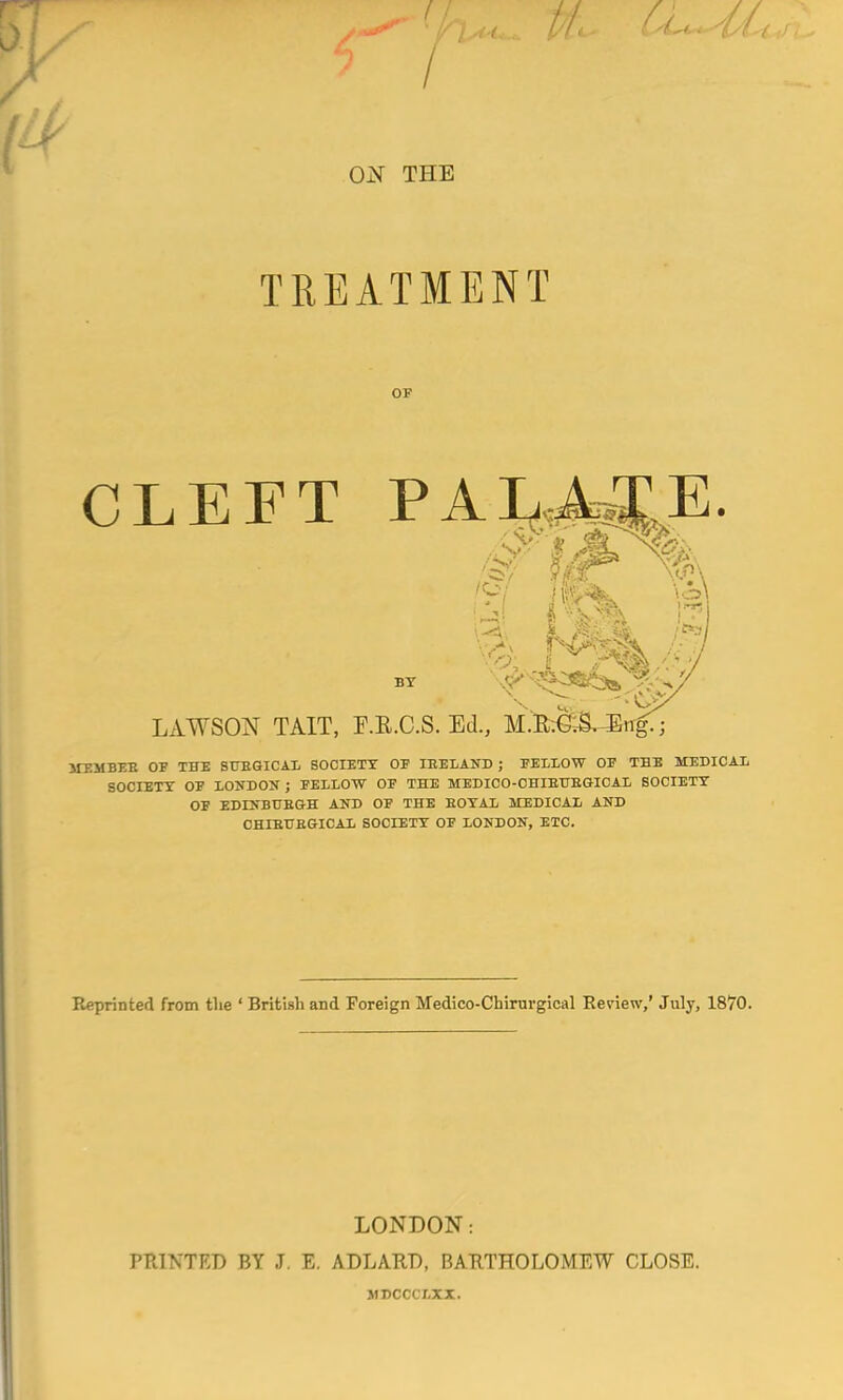 / ON THE TREATMENT CLEFT LAWSON TAIT, F.B.C.S. Ed., M.E.C.S. Eti^ MEMBEB OF THE SUBGICAL SOCIETY OF IEELAND ; FELLOW OF THE MEDICAL SOCIETY OF LONDON; FELLOW OF THE MEDICO-OHIBUBGICAL SOCIETY OF EDINBUBGH AND OF THE BOYAL MEDICAL AND CHIBUBGICAL SOCIETY OF LONDON, ETC. Reprinted from the ' British and Foreign Medico-Cbirurgical Review,' July, 1870. LONDON: PRINTED BY J. E. ADLARD BARTHOLOMEW CLOSE. JIDCCC7.XX.