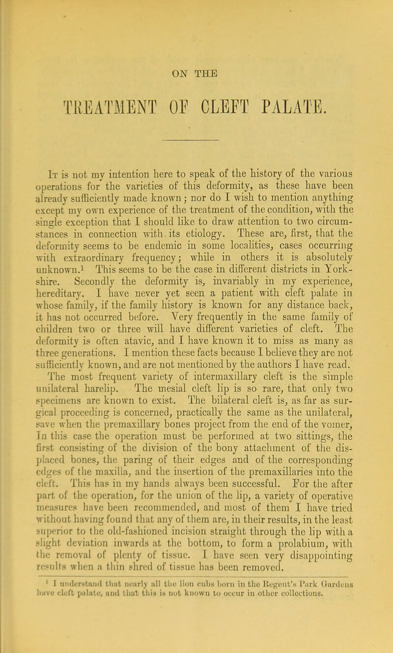 ON THE TREATMENT OF CLEFT PALATE. It is not my intention here to speak of the history of the various operations for the varieties of this deformity, as these have been already sufficiently made known; nor do I wish to mention anything except my own experience of the treatment of the condition, with the single exception that I should like to draw attention to two circum- stances in connection with, its etiology. These are, first, that the deformity seems to be endemic in some localities, cases occurring with extraordinary frequency; while in others it is absolutely unknown.1 This seems to be the case in different districts in York- shire. Secondly the deformity is, invariably in my experience, hereditary. I have never yet seen a patient with cleft palate in whose family, if the family history is known for any distance back, it has not occurred before. Very frequently in the same family of children two or three will have different varieties of cleft. The deformity is often atavic, and I have known it to miss as many as three generations. I mention these facts because I believe they are not sufficiently known, and are not mentioned by the authors I have read. The most frequent variety of intermaxillary cleft is the simple unilateral harelip. The mesial cleft lip is so rare, that only two specimens are known to exist. The bilateral cleft is, as far as sur- gical proceeding is concerned, practically the same as the unilateral, save when the premaxillary bones project from the end of the vomer, In this case the operation must be performed at two sittings, the first consisting of the division of the bony attachment of the dis- placed bones, the paring of their edges and of the corresponding edges of the maxilla, and the insertion of the premaxillaries into the cleft. This has in my hands always been successful. For the after part of the operation, for the union of the lip, a variety of operative measures have been recommended, and most of them I have tried without having found that any of them are, in their results, in the least superior to the old-fashioned incision straight through the lip with a plight deviation inwards at the bottom, to form a prolabium, with the removal of plenty of tissue. I have seen very disappointing results when a thin shred of tissue has been removed. 1 I understand tbat neatly nil the lion cubo born in the Regent's I'nrk Gardens have cleft palate, and that this in not known to occur in other collections.