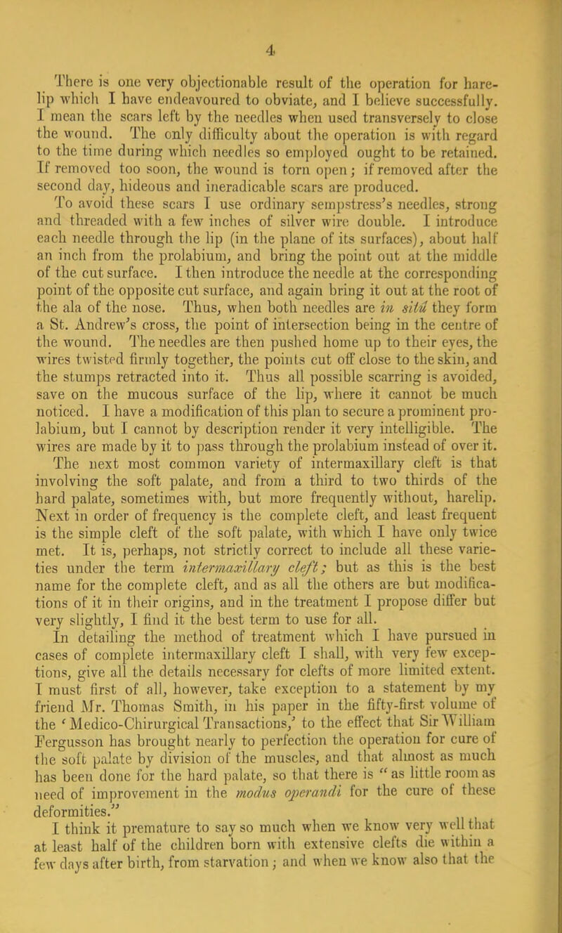 There is one very objectionable result of the operation for hare- lip which I have endeavoured to obviate, and I believe successfully. I mean the scars left by the needles when used transversely to close the wound. The only difficulty about the operation is with regard to the time during which needles so employed ought to be retained. If removed too soon, the wound is torn open; if removed after the second day, hideous and ineradicable scars are produced. To avoid these scars I use ordinary sempstress's needles, strong and threaded with a few inches of silver wire double. I introduce each needle through the lip (in the plane of its surfaces), about half an inch from the prolabium, and bring the point out at the middle of the cut surface. I then introduce the needle at the corresponding point of the opposite cut surface, and again bring it out at the root of the ala of the nose. Thus, when both needles are in situ they form a St. Andrew's cross, the point of intersection being in the centre of the wound. The needles are then pushed home up to their eyes, the wires twisted firmly together, the points cut off close to the skin, and the stumps retracted into it. Thus all possible scarring is avoided, save on the mucous surface of the lip, where it cannot be much noticed. I have a modification of this plan to secure a prominent pro- labium, but I cannot by description render it very intelligible. The wires are made by it to pass through the prolabium instead of over it. The next most common variety of intermaxillary cleft is that involving the soft palate, and from a third to two thirds of the hard palate, sometimes with, but more frequently without, harelip. Next in order of frequency is the complete cleft, and least frequent is the simple cleft of the soft palate, with which I have only twice met. It is, perhaps, not strictly correct to include all these varie- ties under the term intermaxillary cleft; but as this is the best name for the complete cleft, and as all the others are but modifica- tions of it in their origins, and in the treatment I propose differ but very slightly, I find it the best term to use for all. In detailing the method of treatment which I have pursued in cases of complete intermaxillary cleft I shall, with very few excep- tions, give all the details necessary for clefts of more limited extent. I must first of all, however, take exception to a statement by my friend Mr. Thomas Smith, in his paper in the fifty-first volume of the ' Medico-Chirurgical Transactions/ to the effect that Sir William Fergusson has brought nearly to perfection the operation for cure of the soft palate by division of the muscles, and that almost as much has been done for the hard palate, so that there is  as little room as need of improvement in the modus operandi for the cure of these deformities. I think it premature to say so much when we know very well that at least half of the children born with extensive clefts die within a few days after birth, from starvation ; and when we know also that the