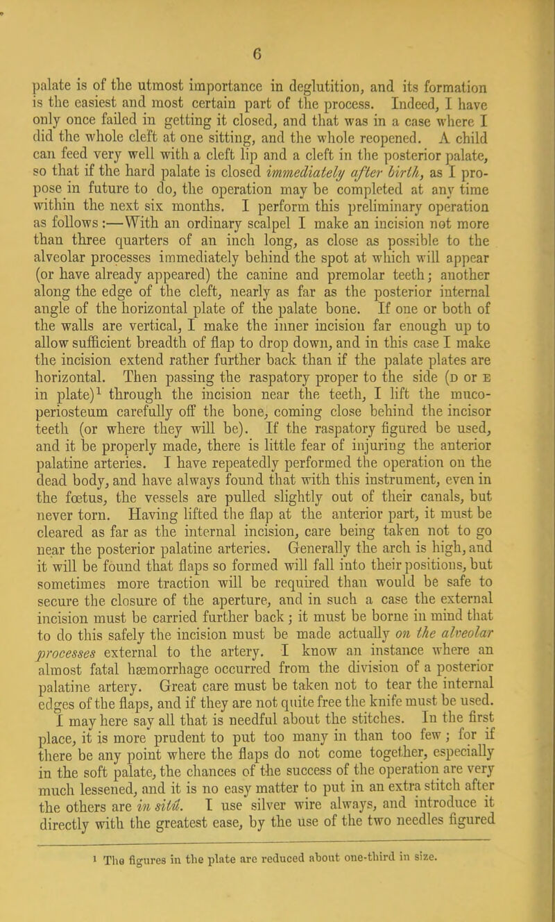 palate is of the utmost importance in deglutition, and its formation is the easiest and most certain part of the process. Indeed, I have only once failed in getting it closed, and that was in a case where I did the whole cleft at one sitting, and the whole reopened. A child can feed very well with a cleft lip and a cleft in the posterior palate, so that if the hard palate is closed immediately after birth, as I pro- pose in future to do, the operation may be completed at any time within the next six months. I perform this preliminary operation as follows :—With an ordinary scalpel I make an incision not more than three quarters of an inch long, as close as possible to the alveolar processes immediately behind the spot at which will appear (or have already appeared) the canine and premolar teeth j another along the edge of the cleft, nearly as far as the posterior internal angle of the horizontal plate of the palate bone. If one or both of the walls are vertical, I make the inner incision far enough up to allow sufficient breadth of flap to drop down, and in this case I make the incision extend rather further back than if the palate plates are horizontal. Then passing the raspatory proper to the side (d or e in plate)1 through the incision near the teeth, I lift the muco- periosteum carefully off the bone, coming close behind the incisor teeth (or where they will be). If the raspatory figured be used, and it be properly made, there is little fear of injuring the anterior palatine arteries. I have repeatedly performed the operation on the dead body, and have always found that with this instrument, even in the foetus, the vessels are pulled slightly out of their canals, but never torn. Having lifted the flap at the anterior part, it must be cleared as far as the internal incision, care being taken not to go near the posterior palatine arteries. Generally the arch is high, and it will be found that flaps so formed will fall into their positions, but sometimes more traction will be required than would be safe to secure the closure of the aperture, and in such a case the external incision must be carried further back j it must be borne in mind that to do this safely the incision must be made actually on the alveolar processes external to the artery. I know an instance where an almost fatal haemorrhage occurred from the division of a posterior palatine artery. Great care must be taken not to tear the internal edges of the flaps, and if they are not quite free the knife must be used. I may here say all that is needful about the stitches. In the first place, it is more prudent to put too many in than too few; for if there be any point where the flaps do not come together, especially in the soft palate, the chances of the success of the operation are very much lessened, and it is no easy matter to put in an extra stitch after the others are m situ. I use silver wire always, and introduce it directly with the greatest ease, by the use of the two needles figured 1 The figures in the plate arc reduced about one-third in size.