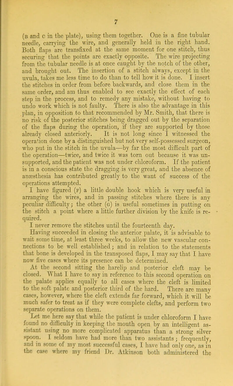 (b and c in the plate), using them together. One is a fine tubular needle, carrying the wire, and generally held in the right hand. Both flaps are transfixed at the same moment for one stitch, thus securing that the points are exactly opposite. The wire projecting from the tubular needle is at once caught by the notch of the other, and brought out. The insertion of a stitch always, except in the uvula, takes me less time to do than to tell how it is done. I insert the stitches in order from before backwards, and close them in the same order, and am thus enabled to see exactly the effect of each step in the process, and to remedy any mistake, without having to undo work which is not faulty. There is also the advantage in this plan, in opposition to that recommended by Mr. Smith, that there is no risk of the posterior stitches being dragged out by the separation of the flaps during the operation, if they are supported by those already closed anteriorly. It is not long since I witnessed the operation done by a distinguished but not very self-possessed surgeon, who put in the stitch in the uvula—by far the most difficult part of the operation—twice, and twice it was torn out because it was un- supported, and the patient was not under chloroform. If the patient is in a conscious state the dragging is very great, and the absence of anaesthesia has contributed greatly to the want of success of the operations attempted. I have figured (f) a little double hook which is very useful in arranging the wires, and in passing stitches where there is any peculiar difficulty; the other (g) is useful sometimes in putting on the stitch a point where a little further division by the knife is re- quired. I never remove the stitches until the fourteenth day. Having succeeded in closing the anterior palate, it is advisable to wait some time, at least three weeks, to allow the new vascular con- nections to be well established; and in relation to the statements that bone is developed in the transposed flaps, I may say that I have now five cases where its presence can be determined. At the second sitting the harelip and posterior cleft may be closed. What I have to say in reference to this second operation on the palate applies equally to all cases where the cleft is limited to the soft palate and posterior third of the hard. There are manv cases, however, where the cleft extends far forward, which it will be much safer to treat as if they were complete clefts, and perform two separate operations on them. Let me here say that while the patient is under chloroform I have found no difficulty in keeping the mouth open by an intelligent as- sistant using no more complicated apparatus than a strong silver spoon. I seldom have had more than two assistants; frequently, and in some of my most successful cases, I have had only one, as in the case where my friend Dr. Atkinson both administered the