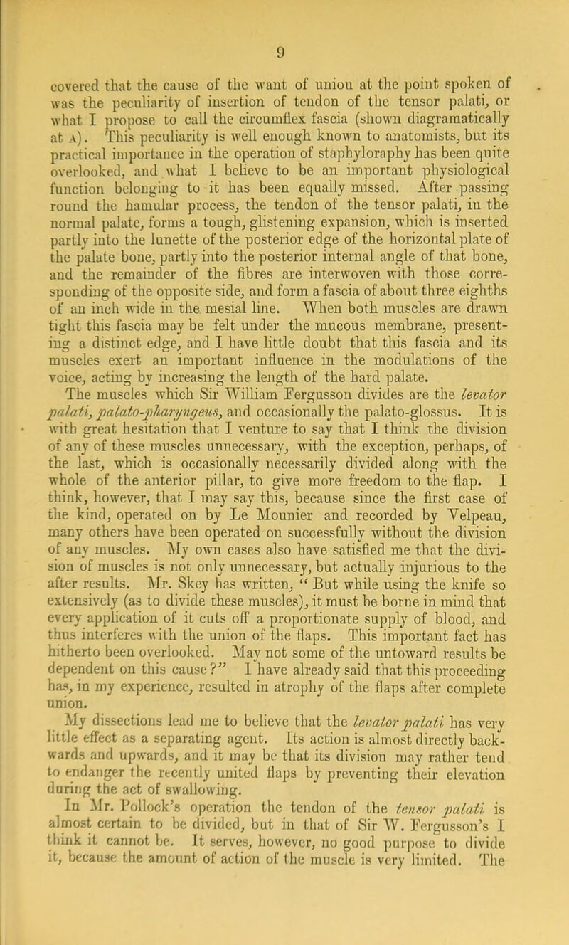 covered that the cause of the want of uniou at the point spoken of was the peculiarity of insertion of tendon of the tensor palati, or what I propose to call the circumflex fascia (shown diagraraatically at a) . This peculiarity is well enough known to anatomists, but its practical importance in the operation of staphyloraphy has been quite overlooked, and what I believe to be an important physiological function belonging to it has been equally missed. After passing round the hamular process, the tendon of the tensor palati, iu the normal palate, forms a tough, glistening expansion, which is inserted partly into the lunette of the posterior edge of the horizontal plate of the palate bone, partly into the posterior internal angle of that bone, and the remainder of the fibres are interwoven with those corre- sponding of the opposite side, and form a fascia of about three eighths of an inch wide in the mesial line. When both muscles are drawn tight this fascia may be felt under the mucous membrane, present- ing a distinct edge, and I have little doubt that this fascia and its muscles exert an important influence in the modulations of the voice, acting by increasing the length of the hard palate. The muscles which Sir William Fergusson divides are the levator palati, palato-piharyngeus, and occasionally the palato-glossus. It is with great hesitation that I venture to say that I think the division of any of these muscles unnecessary, with the exception, perhaps, of the last, which is occasionally necessarily divided along with the whole of the anterior pillar, to give more freedom to the flap. I think, however, that I may say this, because since the first case of the kind, operated on by Le Mounier and recorded by Yelpeau, many others have been operated on successfully without the division of any muscles. My own cases also have satisfied me that the divi- sion of muscles is not only unnecessary, but actually injurious to the after results. Mr. Skey has written,  But while using the knife so extensively (as to divide these muscles), it must be borne in mind that every application of it cuts off a proportionate supply of blood, and thus interferes with the union of the flaps. This important fact has hitherto been overlooked. May not some of the untoward results be dependent on this cause ? I have already said that this proceeding has, in my experience, resulted in atrophy of the flaps after complete union. My dissections lead me to believe that the levator palati has very little effect as a separating agent. Its action is almost directly back- wards and upwards, and it may be that its division may rather tend to endanger the recently united flaps by preventing their elevation during the act of swallowing. In Mr. Pollock's operation the tendon of the tensor palati is almost certain to be divided, but in that of Sir W. Fcrgusson's I think it cannot be. It serves, however, no good purpose to divide it, because the amount of action of the muscle is very limited. The
