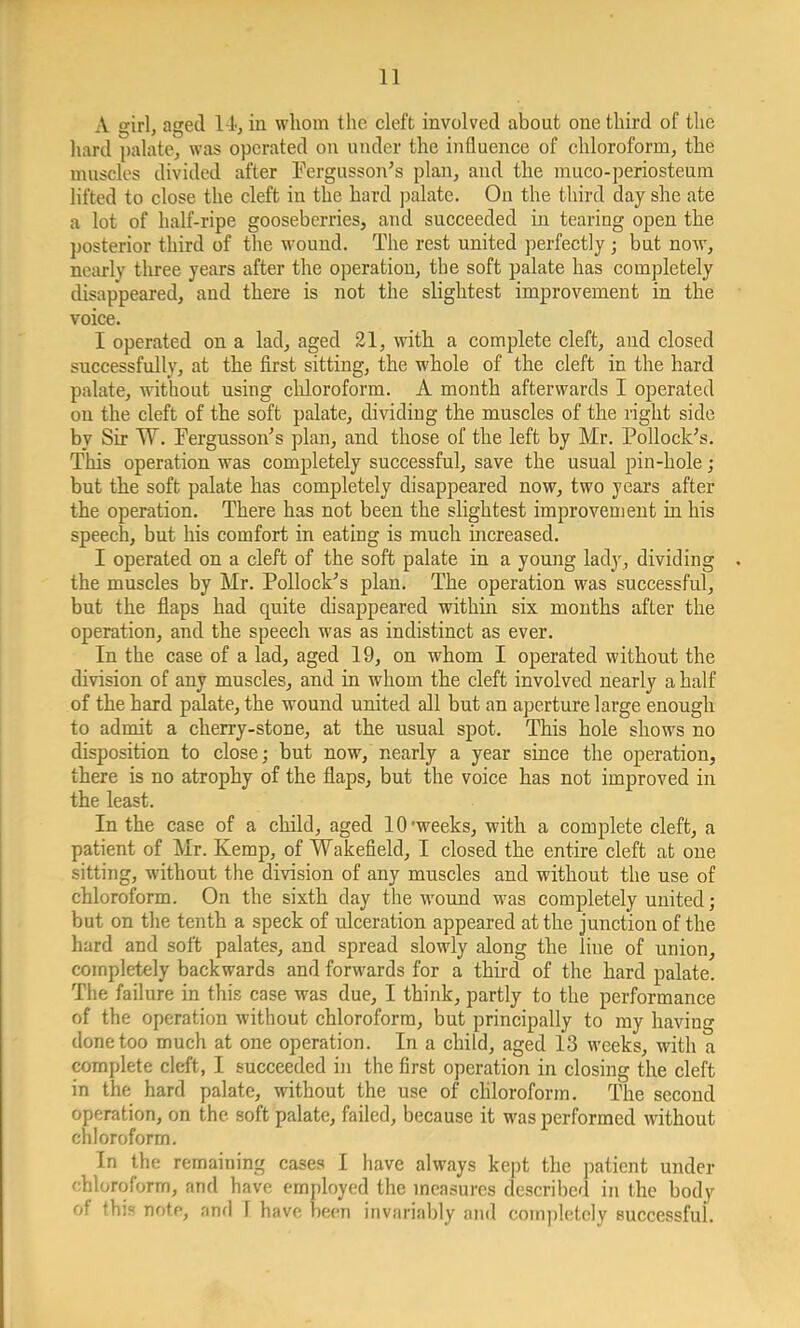 A girl, aged 14, in whom the cleft involved about one third of the hard palate, was operated on under the influence of chloroform, the muscles divided after Fergusson's plan, and the muco-periosteum lifted to close the cleft in the hard palate. On the third day she ate a lot of half-ripe gooseberries, and succeeded in tearing open the posterior third of the wound. The rest united perfectly ; but now, nearly three years after the operation, the soft palate has completely disappeared, and there is not the slightest improvement in the voice. I operated on a lad, aged 21, with a complete cleft, and closed successfully, at the first sitting, the whole of the cleft in the hard palate, without using chloroform. A month afterwards I operated on the cleft of the soft palate, dividing the muscles of the light side by Sir W. Fergusson's plan, and those of the left by Mr. Pollock's. This operation was completely successful, save the usual pin-hole; but the soft palate has completely disappeared now, two years after the operation. There has not been the slightest improvement in his speech, but his comfort in eating is much increased. I operated on a cleft of the soft palate in a young lady, dividing . the muscles by Mr. Pollock's plan. The operation was successful, but the flaps had quite disappeared within six months after the operation, and the speech was as indistinct as ever. In the case of a lad, aged 19, on whom I operated without the division of any muscles, and in whom the cleft involved nearly a half of the hard palate, the wound united all but an aperture large enough to admit a cherry-stone, at the usual spot. This hole shows no disposition to close; but now, nearly a year since the operation, there is no atrophy of the flaps, but the voice has not improved in the least. In the case of a child, aged 10'weeks, with a complete cleft, a patient of Mr. Kemp, of Wakefield, I closed the entire cleft at one sitting, without the division of any muscles and without the use of chloroform. On the sixth day the wound was completely united; but on the tenth a speck of ulceration appeared at the junction of the hard and soft palates, and spread slowly along the line of union, completely backwards and forwards for a third of the hard palate. The failure in this case was due, I think, partly to the performance of the operation without chloroform, but principally to my having done too much at one operation. In a child, aged 13 weeks, with a complete cleft, I succeeded in the first operation in closing the cleft in the hard palate, without the use of chloroform. The second operation, on the soft palate, failed, because it was performed without chloroform. In the remaining cases I have always kept the patient under fthloroform, and have employed the measures described in the body of this note, and T have been invariably and completely successful.