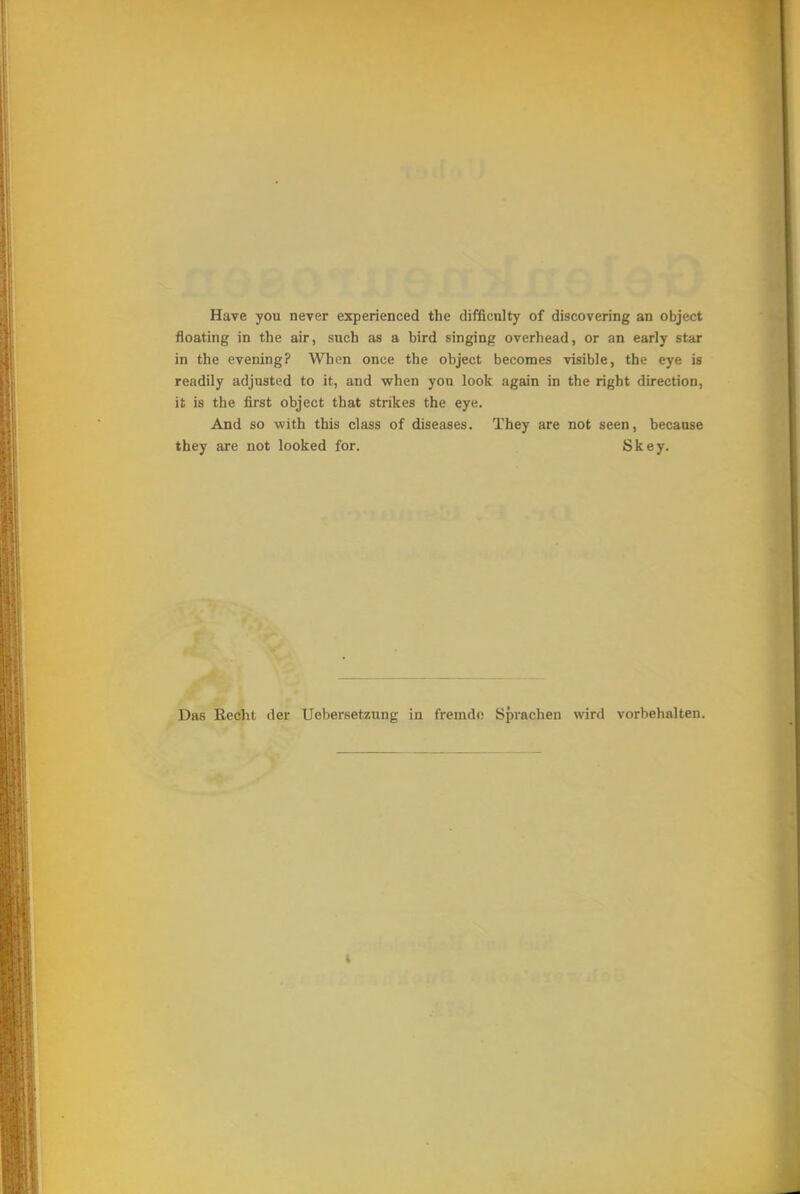 Have you never experienced tbe difficnlty of discovering an object floating in the air, such as a bird singing overbead, or an early star in the evening? Wben once the object becomes visible, the eye is readily adjusted to it, and when yon look again in the right direction, it is the first object that strikes the eye. And so with this class of diseases. They are not seen, becanse they are not looked for. Skey. Das Recht der Uebersetzung in fremde Sprachen wird vorbehalten.