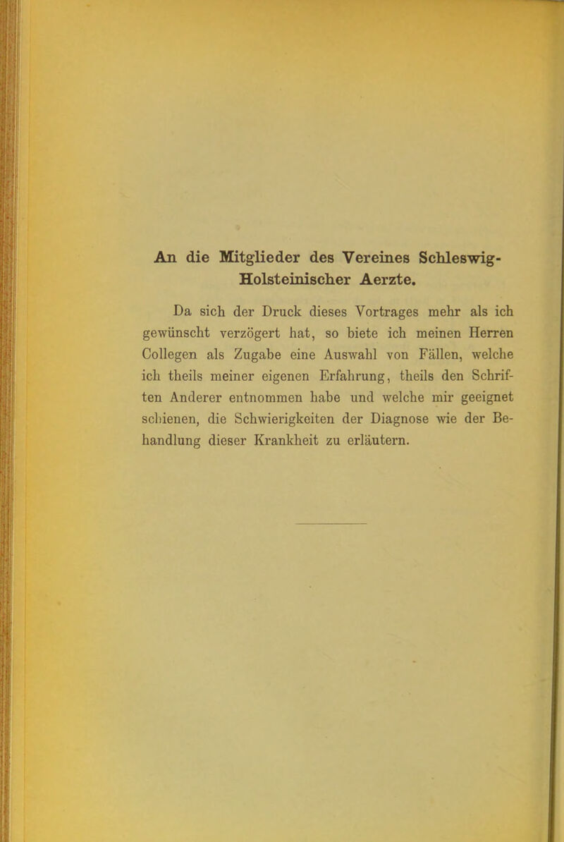 An die Mitglieder des Vereines Schleswig- Holsteinischer Aerzte. Da sich der Druck dieses Vortrages mehr als ich gewünscht verzögert hat, so biete ich meinen Herren Collegen als Zugabe eine Auswahl von Fällen, welche ich theils meiner eigenen Erfahrung, theils den Schrif- ten Anderer entnommen habe und welche mir geeignet schienen, die Schwierigkeiten der Diagnose wie der Be- handlung dieser Krankheit zu erläutern.