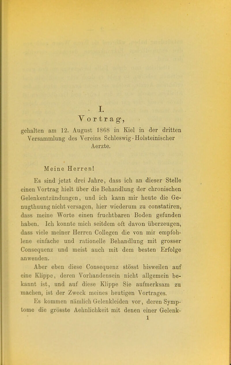 V o r t r a g, gehalten am 12. August 1868 in Kiel in der dritten Versammlung des Vereins Schleswig-Holsteinischer Aerzte. Meine Herren! Es sind jetzt drei Jahre, dass ich an dieser Stelle einen Vortrag hielt über die Behandlung der chronischen Gelenkentzündungen, und ich kann mir heute die Ge- nugtuung nicht versagen, hier wiederum zu constatiren, dass meine Worte einen fruchtbaren Boden gefunden haben. Ich konnte mich seitdem oft davon überzeugen, dass viele meiner Herren Collegen die von mir empfoh- lene einfache und rationelle Behandlung mit grosser Consequenz und meist auch mit dem besten Erfolge anwenden. Aber eben diese Consequenz stösst bisweilen auf eine Klippe, deren Vorhandensein nicht allgemein be- kannt ist, und auf diese Klippe Sie aufmerksam zu machen, ist der Zweck meines heutigen Vortrages. Es kommen nämlich Gelenkleiden vor, deren Symp- tome die grösste Aehnlichkeit mit denen einer Gelenk- 1