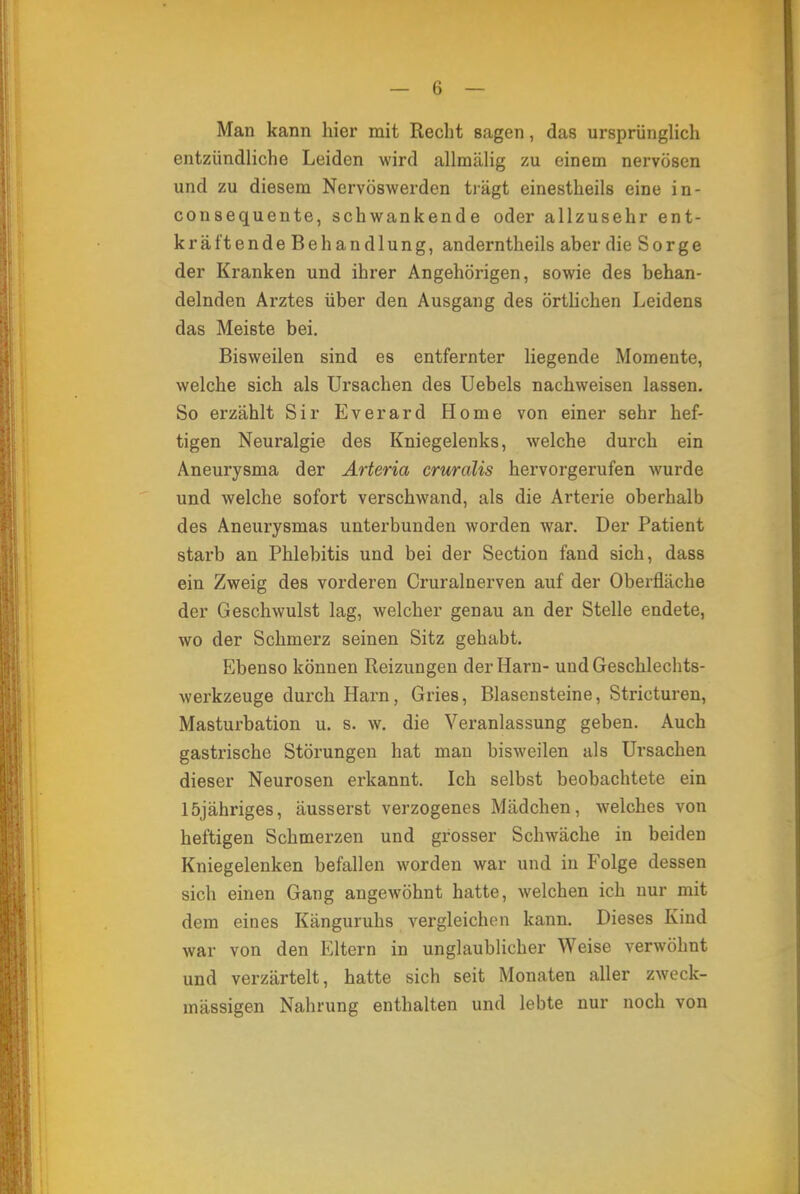 Man kann hier mit Recht sagen, das ursprünglich entzündliche Leiden wird allmälig zu einem nervösen und zu diesem Nervöswerden trägt einestheils eine in- consequente, schwankende oder allzusehr ent- kräftende Behandlung, anderntheils aber die Sorge der Kranken und ihrer Angehörigen, sowie des behan- delnden Arztes über den Ausgang des örtlichen Leidens das Meiste bei. Bisweilen sind es entfernter liegende Momente, welche sich als Ursachen des Uebels nachweisen lassen. So erzählt Sir Everard Home von einer sehr hef- tigen Neuralgie des Kniegelenks, welche durch ein Aneurysma der Arteria cruralis hervorgerufen wurde und welche sofort verschwand, als die Arterie oberhalb des Aneurysmas unterbunden worden war. Der Patient starb an Phlebitis und bei der Section fand sich, dass ein Zweig des vorderen Cruralnerven auf der Oberfläche der Geschwulst lag, welcher genau an der Stelle endete, wo der Schmerz seinen Sitz gehabt. Ebenso können Reizungen der Harn- und Geschlechts- werkzeuge durch Harn, Gries, Blasensteine, Stricturen, Masturbation u. s. w. die Veranlassung geben. Auch gastrische Störungen hat man bisweilen als Ursachen dieser Neurosen erkannt. Ich selbst beobachtete ein löjähriges, äusserst verzogenes Mädchen, welches von heftigen Schmerzen und grosser Schwäche in beiden Kniegelenken befallen worden war und in Folge dessen sich einen Gang angewöhnt hatte, welchen ich nur mit dem eines Känguruhs vergleichen kann. Dieses Kind war von den Eltern in unglaublicher Weise verwöhnt und verzärtelt, hatte sich seit Monaten aller zweck- mässigen Nahrung enthalten und lebte nur noch von
