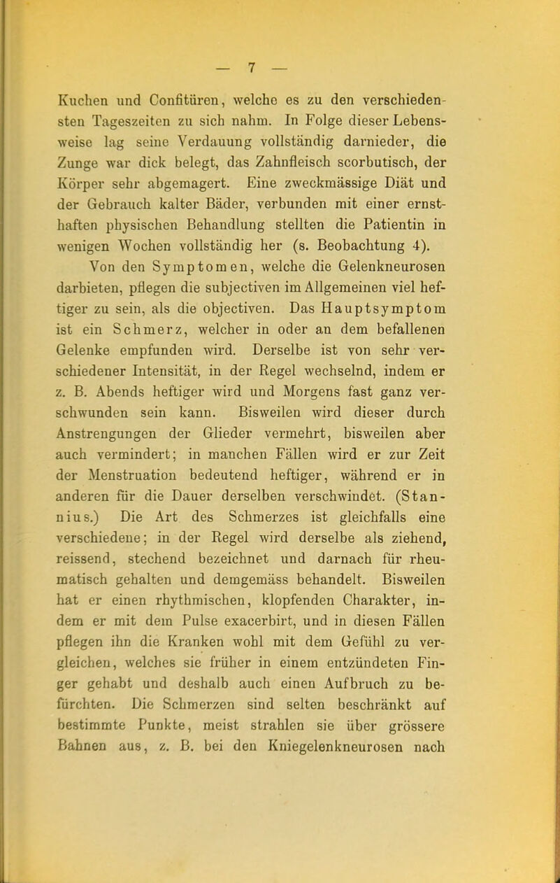 Kuchen und Confitüren, welche es zu den verschieden- sten Tageszeiten zu sich nahm. In Folge dieser Lebens- weise lag seine Verdauung vollständig darnieder, die Zunge war dick belegt, das Zahnfleisch scorbutisch, der Körper sehr abgemagert. Eine zweckmässige Diät und der Gebrauch kalter Bäder, verbunden mit einer ernst- haften physischen Behandlung stellten die Patientin in wenigen Wochen vollständig her (s. Beobachtung 4). Von den Symptomen, welche die Gelenkneurosen darbieten, pflegen die subjectiven im Allgemeinen viel hef- tiger zu sein, als die objectiven. Das Hauptsymptom ist ein Schmerz, welcher in oder an dem befallenen Gelenke empfunden wird. Derselbe ist von sehr ver- schiedener Intensität, in der Regel wechselnd, indem er z. B. Abends heftiger wird und Morgens fast ganz ver- schwunden sein kann. Bisweilen wird dieser durch Anstrengungen der Glieder vermehrt, bisweilen aber auch vermindert; in manchen Fällen wird er zur Zeit der Menstruation bedeutend heftiger, während er in anderen für die Dauer derselben verschwindet. (Stan- nius.) Die Art des Schmerzes ist gleichfalls eine verschiedene; in der Regel wird derselbe als ziehend, reissend, stechend bezeichnet und darnach für rheu- matisch gehalten und demgemäss behandelt. Bisweilen hat er einen rhythmischen, klopfenden Charakter, in- dem er mit dem Pulse exacerbirt, und in diesen Fällen pflegen ihn die Kranken wohl mit dem Gefühl zu ver- gleichen, welches sie früher in einem entzündeten Fin- ger gehabt und deshalb auch einen Aufbruch zu be- fürchten. Die Schmerzen sind selten beschränkt auf bestimmte Punkte, meist strahlen sie über grössere Bahnen aus, z. B. bei den Kniegelenkneurosen nach