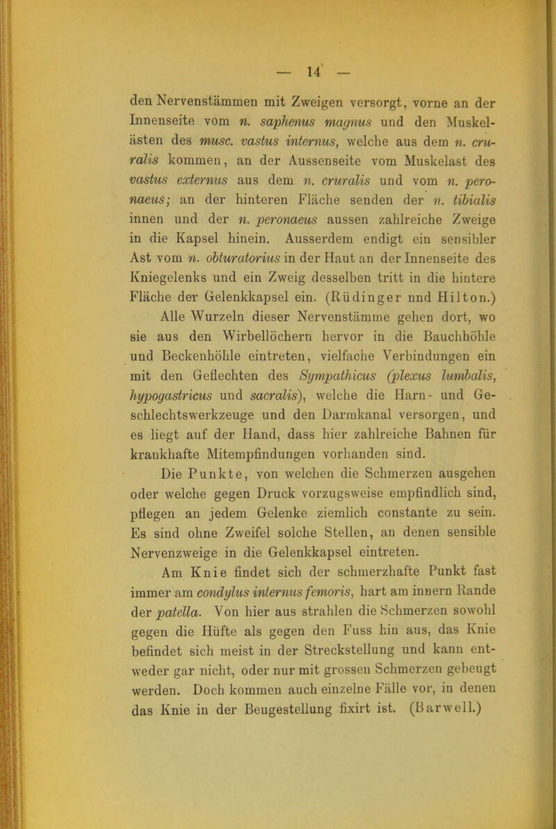 den Nervenstämmen mit Zweigen versorgt, vorne an der Innenseite vom n. saphenus magnus und den Muskel- ästen des musc. vastus internus, welche aus dem n. cru- ralis kommen, an der Aussenseite vom Muskelast des vastus externus aus dem n. cruralis und vom n. pero- naeus; an der hinteren Fläche senden der n. tibialis innen und der n. peronaeus aussen zahlreiche Zweige in die Kapsel hinein. Ausserdem endigt ein sensibler Ast vom n. obturatorius in der Haut an der Innenseite des Kniegelenks und ein Zweig desselben tritt in die hintere Fläche der Gelenkkapsel ein. (Rüdinger nnd Hilton.) Alle Wurzeln dieser Nervenstämrne gehen dort, wo sie aus den Wirbellöchern hervor in die Bauchhöhle und Beckenhöhle eintreten, vielfache Verbindungen ein mit den Geflechten des Sympathicus (plexus lumbalis, hypogastricus und sacralis), welche die Harn - und Ge- schlechtswerkzeuge und den Darmkanal versorgen, und es liegt auf der Hand, dass hier zahlreiche Bahnen für krankhafte Mitempfindungen vorhanden sind. Die Punkte, von welchen die Schmerzen ausgehen oder welche gegen Druck vorzugsweise empfindlich sind, pflegen an jedem Gelenke ziemlich constante zu sein. Es sind ohne Zweifel solche Stellen, an denen sensible Nervenzweige in die Gelenkkapsel eintreten. Am Knie findet sich der schmerzhafte Punkt fast immer am condylus internus femoris, hart am innern Bande der patella. Von hier aus strahlen die Schmerzen sowohl gegen die Hüfte als gegen den Fuss hin aus, das Knie befindet sich meist in der Streckstellung und kann ent- weder gar nicht, oder nur mit grossen Schmerzen gebeugt werden. Doch kommen auch einzelne Fälle vor, in denen das Knie in der Beugestellung fixirt ist. (Barwell.)