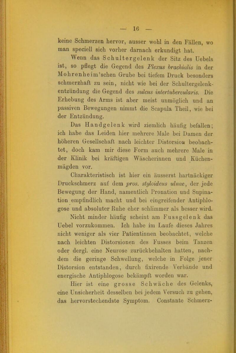 keine Schmerzen hervor, ausser wohl in den Fällen, wo man speciell sich vorher darnach erkundigt hat. Wenn das Schultergelenk der Sitz des Uebels ist, so pflegt die Gegend des Plexus brachiulis in der Mohrenheim'schen Grube bei tiefem Druck besonders schmerzhaft zu sein, nicht wie bei der Schultergelenk- entzündung die Gegend des sulcus intertubercularis. Die Erhebung des Arms ist aber meist unmöglich und an passiven Bewegungen nimmt die Scapula Theil, wie bei der Entzündung. Das Handgelenk wird ziemlich häufig befallen; ich habe das Leiden hier mehrere Male bei Damen der höheren Gesellschaft nach leichter Distorsioa beobach- tet, doch kam mir diese Form auch mehrex'e Male in der Klinik bei kräftigen Wäscherinnen und Küchen- mägden vor. Charakteristisch ist hier ein äusserst hartnäckiger Druckschmerz auf dem pros. styloideiis ulnae, der jede Bewegung der Hand, namentlich Pronation und Stipula- tion empfindlich macht und bei eingreifender Antiphlo- gose und absoluter Ruhe eher schlimmer als besser wird. Nicht minder häufig scheint am Fussgelenk das Uebel vorzukommen. Ich habe im Laufe dieses Jahres nicht weniger als vier Patientinnen beobachtet, welche nach leichten Distorsionen des Fusses beim Tanzen oder dergl. eine Neurose zurückbehalten hatten, nach- dem die geringe Schwellung, welche in Folge jener Distorsion entstanden, durch fixirende Verbände und energische Antiphlogose bekämpft worden war. Hier ist eine grosse Schwäche des Gelenks, eine Unsicherheit desselben bei jedem Versuch zu gehen, das hervorstechendste Symptom. Constante Schmerz-