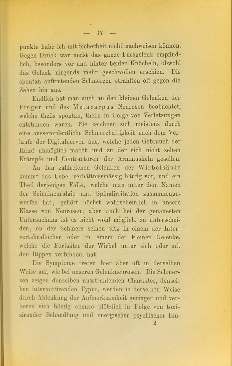 punkte habe ich mit Sicherheit nicht nachweisen können. Gegen Druck war meist das ganze Fussgelenk empfind- lich, besonders vor und hinter beiden Knöcheln, obwohl das Gelenk nirgends mehr geschwollen erschien. Die spontan auftretenden Schmerzen strahlten oft gegen die Zehen hin aus. Endlich hat man auch an den kleinen Gelenken der Finger und des Metacarpus Neurosen beobachtet, welche theils spontan, theils in Folge von Verletzungen entstanden waren. Sie zeichnen sich meistens durch eine ausserordentliche Schmerzhaftigkeit nach dem Ver- laufe der Digitalnerven aus, welche jeden Gebrauch der Hand unmöglich macht und zu der sich nicht selten Krämpfe und Contracturen der Armmuskeln gesellen. An den zahlreichen Gelenken der Wirbelsäule kommt das Uebel verhältnissmässig häufig vor, und ein Theil derjenigen Fälle, welche man unter dem Namen der Spinalneuralgie und Spinalirritation zusammenge- worfen hat, gehört höchst wahrscheinlich in unsere Klasse von Neurosen; aber auch bei der genauesten Untersuchung ist es nicht wohl möglich, zu unterschei- den, ob der Schmerz seinen Sitz in einem der Inter- vertebrallöcher oder in einem der kleinen Gelenke, welche die Fortsätze der Wirbel unter sich oder mit den Rippen verbinden, hat. Die Symptome treten hier aber oft in derselben Weise auf, wie bei unseren Gelenkneurosen. Die Schmer- zen zeigen denselben ausstrahlenden Charakter, densel- ben interrnittirenden Typus, werden in derselben Weise durch Ablenkung der Aufmerksamkeit geringer und ver- lieren sich häufig ebenso plötzlich in Folge von toni- sirender Behandlung und energischer psychischer Ein- 2