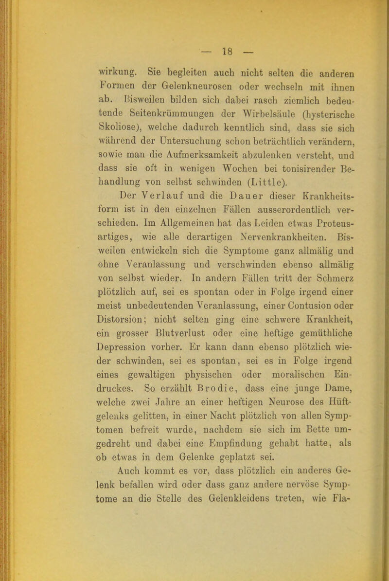 Wirkung. Sie begleiten auch nicht selten die anderen Formen der Gelenkneurosen oder wechseln mit ihnen ab. lüsweilen bilden sich dabei rasch ziemlich bedeu- tende Seitenkrümmungen der Wirbelsäule (hysterische Skoliose), welche dadurch kenntlich sind, dass sie sich während der Untersuchung schon beträchtlich verändern, sowie man die Aufmerksamkeit abzulenken versteht, und dass sie oft in wenigen Wochen bei tonisirender Be- handlung von selbst schwinden (Little). Der Verlauf und die Dauer dieser Krankheits- form ist in den einzelnen Fällen ausserordentlich ver- schieden. Im Allgemeinen hat das Leiden etwas Proteus- artiges, wie alle derartigen Nervenkrankheiten. Bis- weilen entwickeln sich die Symptome ganz allmälig und ohne Veranlassung und verschwinden ebenso allmälig von selbst wieder. In andern Fällen tritt der Schmerz plötzlich auf, sei es spontan oder in Folge irgend einer meist unbedeutenden Veranlassung, einer Contusion oder Distorsion; nicht selten ging eine schwere Krankheit, ein grosser Blutverlust oder eine heftige gemüthliche Depression vorher. Er kann dann ebenso plötzlich wie- der schwinden, sei es spontan, sei es in Folge irgend eines gewaltigen physischen oder moralischen Ein- druckes. So erzählt Brodie, dass eine junge Dame, welche zwei Jahre an einer heftigen Neurose des Hüft- gelenks gelitten, in einer Nacht plötzlich von allen Symp- tomen befreit wurde, nachdem sie sich im Bette um- gedreht und dabei eine PJmpfindung gehabt hatte, als ob etwas in dem Gelenke geplatzt sei. Auch kommt es vor, dass plötzlich ein anderes Ge- lenk befallen wird oder dass ganz andere nervöse Symp- tome an die Stelle des Geleukleidens treten, wie Fla-