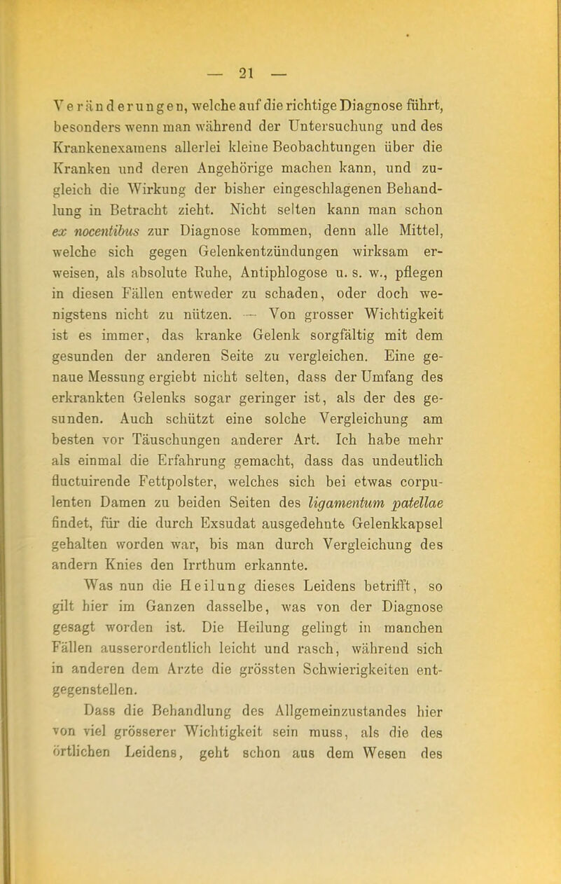 Veränderungen, welche auf die richtige Diagnose führt, besonders wenn man während der Untersuchung und des Krankenexamens allerlei kleine Beobachtungen über die Kranken und deren Angehörige machen kann, und zu- gleich die Wirkung der bisher eingeschlagenen Behand- lung in Betracht zieht. Nicht selten kann man schon ex nocentibus zur Diagnose kommen, denn alle Mittel, welche sich gegen Gelenkentzündungen wirksam er- weisen, als absolute Ruhe, Antiphlogose u. s. w., pflegen in diesen Fällen entweder zu schaden, oder doch we- nigstens nicht zu nützen. — Von grosser Wichtigkeit ist es immer, das kranke Gelenk sorgfältig mit dem gesunden der anderen Seite zu vergleichen. Eine ge- naue Messung ergiebt nicht selten, dass der Umfang des erkrankten Gelenks sogar geringer ist, als der des ge- sunden. Auch schützt eine solche Vergleichung am besten vor Täuschungen anderer Art. Ich habe mehr als einmal die Erfahrung gemacht, dass das undeutlich fluctuirende Fettpolster, welches sich bei etwas corpu- lenten Damen zu beiden Seiten des ligamentum patellae findet, für die durch Exsudat ausgedehnt Gelenkkapsel gehalten worden war, bis man durch Vergleichung des andern Knies den Irrthum erkannte. Was nun die Heilung dieses Leidens betrifft, so gilt hier im Ganzen dasselbe, was von der Diagnose gesagt worden ist. Die Heilung gelingt in manchen Fällen ausserordentlich leicht und rasch, während sich in anderen dem Arzte die grössten Schwierigkeiten ent- gegenstellen. Dass die Behandlung des Allgemeinzustandes hier von viel grösserer Wichtigkeit sein muss, als die des örtlichen Leidens, geht schon aus dem Wesen des