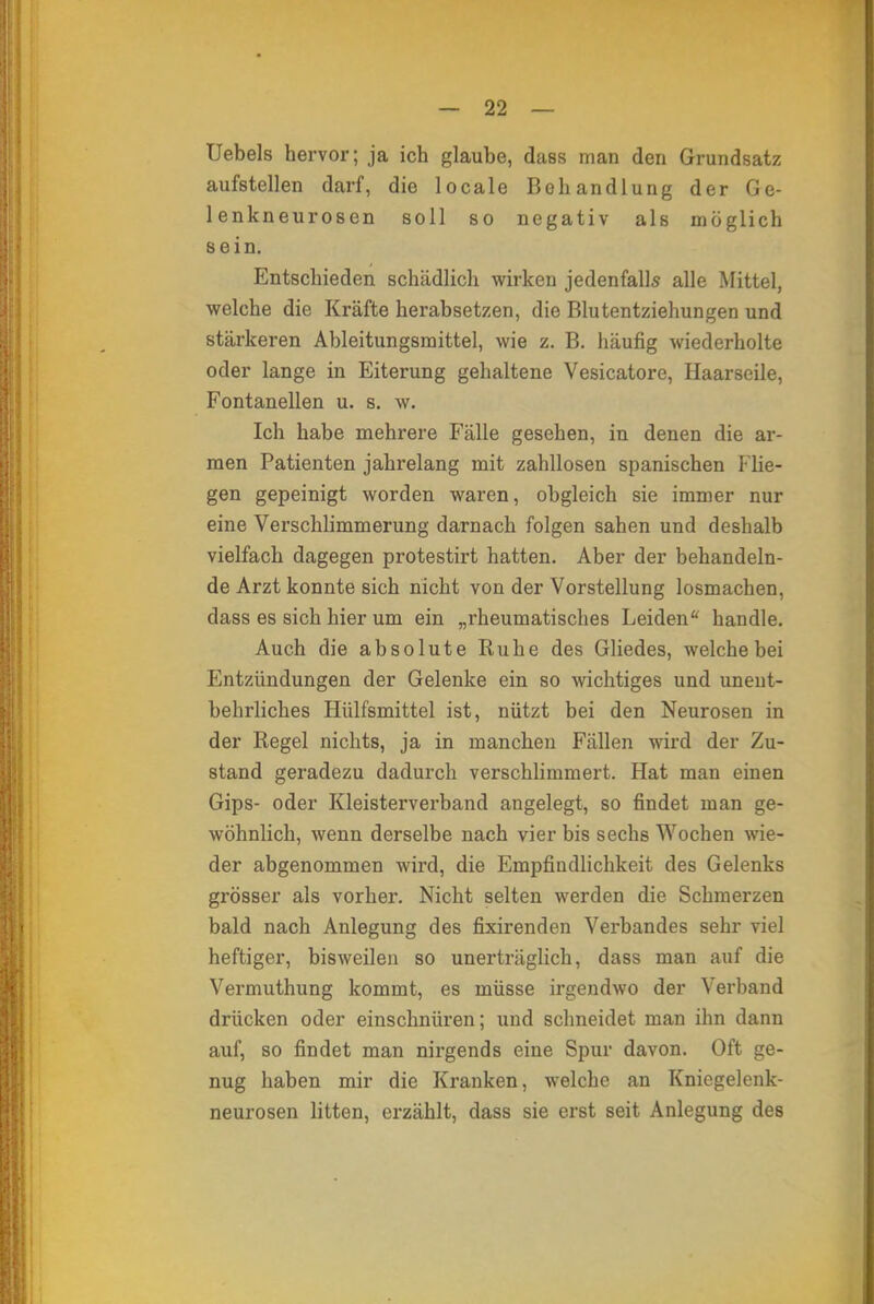 Uebels hervor; ja ich glaube, dass man den Grundsatz aufstellen darf, die locale Behandlung der Ge- lenkneurosen soll so negativ als möglich sein. Entschieden schädlich wirken jedenfalls alle Mittel, welche die Kräfte herabsetzen, die Blutentziehungen und stärkeren Ableitungsmittel, wie z. B. häufig wiederholte oder lange in Eiterung gehaltene Vesicatore, Haarseile, Fontanellen u. s. w. Ich habe mehrere Fälle gesehen, in denen die ar- men Patienten jahrelang mit zahllosen spanischen Flie- gen gepeinigt worden waren, obgleich sie immer nur eine Verschlimmerung darnach folgen sahen und deshalb vielfach dagegen protestirt hatten. Aber der behandeln- de Arzt konnte sich nicht von der Vorstellung losmachen, dass es sich hier um ein „rheumatisches Leiden handle. Auch die absolute Ruhe des Gliedes, welche bei Entzündungen der Gelenke ein so wichtiges und unent- behrliches Hülfsmittel ist, nützt bei den Neurosen in der Regel nichts, ja in manchen Füllen wird der Zu- stand geradezu dadurch verschlimmert. Hat man einen Gips- oder Kleisterverband angelegt, so findet man ge- wöhnlich, wenn derselbe nach vier bis sechs Wochen wie- der abgenommen wird, die Empfindlichkeit des Gelenks grösser als vorher. Nicht selten werden die Schmerzen bald nach Anlegung des fixirenden Verbandes sehr viel heftiger, bisweilen so unerträglich, dass man auf die Vermuthung kommt, es müsse irgendwo der Verband drücken oder einschnüren; und schneidet man ihn dann auf, so findet man nirgends eine Spur davon. Oft ge- nug haben mir die Kranken, welche an Kniegelenk- neurosen litten, erzählt, dass sie erst seit Anlegung des