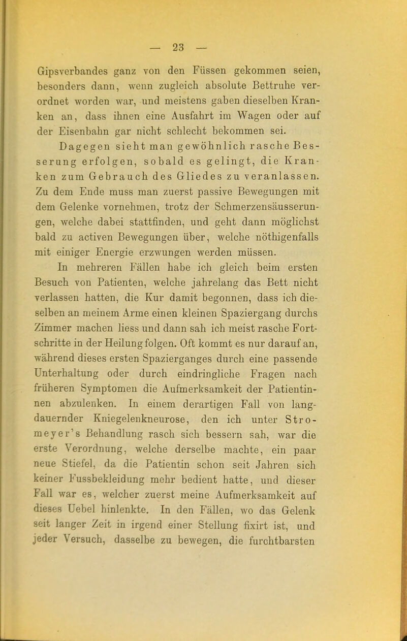 Gipsverbandes ganz von den Füssen gekommen seien, besonders dann, wenn zugleich absolute Bettruhe ver- ordnet worden war, und meistens gaben dieselben Kran- ken an, dass ihnen eine Ausfahrt im Wagen oder auf der Eisenbabn gar nicht schlecht bekommen sei. Dagegen sieht man gewöhnlich rasche Bes- serung erfolgen, sobald es gelingt, die Kran- ken zum Gebrauch des Gliedes zu veranlassen. Zu dem Ende muss man zuerst passive Bewegungen mit dem Gelenke vornehmen, trotz der Schmerzensäusserun- gen, welche dabei stattfinden, und geht dann möglichst bald zu activen Bewegungen über, welche nötigenfalls mit einiger Energie erzwungen werden müssen. In mehreren Fällen habe ich gleich beim ersten Besuch von Patienten, welche jahrelang das Bett nicht verlassen hatten, die Kur damit begonnen, dass ich die- selben an meinem Arme einen kleinen Spaziergang durchs Zimmer machen Hess und dann sah ich meist rasche Fort- schritte in der Heilung folgen. Oft kommt es nur darauf an, während dieses ersten Spazierganges durch eine passende Unterhaltung oder durch eindringliche Fragen nach früheren Symptomen die Aufmerksamkeit der Patientin- nen abzulenken. In einem derartigen Fall von lang- dauernder Kniegelenkneurose, den ich unter Stro- meyer's Behandlung rasch sich bessern sah, war die erste Verordnung, welche derselbe machte, ein paar neue Stiefel, da die Patientin schon seit Jahren sich keiner Fussbekleidung mehr bedient hatte, und dieser Fall war es, welcher zuerst meine Aufmerksamkeit auf dieses Uebel hinlenkte. In den Fällen, wo das Gelenk seit langer Zeit in irgend einer Stellung fixirt ist, und jeder Versuch, dasselbe zu bewegen, die furchtbarsten