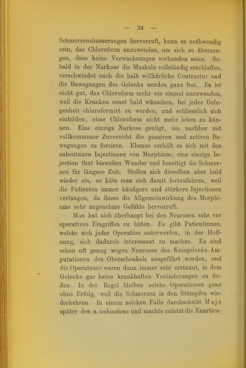 Schmerzensäusserungen hervorruft, kann es nothwendig sein, das Chloroform anzuwenden, um sich zu überzeu- gen, dass keine Verwachsungen vorhanden seien. So- bald in der Narkose die Muskeln vollständig erschlaffen, verschwindet auch die halb willkürliche Contractur und die Bewegungen des Gelenks werden ganz frei. Es ist nicht gut, das Chloroform mehr wie einmal anzuwenden, weil die Kranken sonst bald wünschen, bei jeder Gele- genheit chloroformirt zu werden, und schliesslich sich einbilden, ohne Chloroform nicht mehr leben zu kön- nen. Eine einzige Narkose genügt, um nachher mit vollkommener Zuversicht die passiven und activen Be- wegungen zu forciren. Ebenso verhält es sich mit den subcutanen Injectionen von Morphium; eine einzige In- jection thut bisweilen Wunder und beseitigt die Schmer- zen für längere Zeit. Stellen sich dieselben aber bald wieder ein, so hüte man sich damit fortzufahren, weil die Patienten immer häufigere und stärkere Injectionen verlangen, da ihnen die Allgemeinwirkung des Morphi- ums sehr angenehme Gefühle hervorruft. Man hat sich überhaupt bei den Neurosen sehr vor operativen Eingriffen zu hüten. Es gibt Patientinnen, welche sich jeder Operation unterwerfen, in der Hoff- nung, sich dadurch interessant zu machen. Es sind schon oft genug wegen Neurosen des Kniegelenks Am- putationen des Oberschenkels ausgeführt worden, und die Operateure waren dann immer sehr erstaunt, in dem Gelenke gar keine krankhaften Veränderungen zu fin- den. In der Regel bleiben solche Operationen ganz ohne Erfolg, weil die Schmerzen in den Stümpfen wie- derkehren. In einem solchen Falle durchschnitt Majo später den n. ischiadicus und machte zuletzt die Exarticu ■