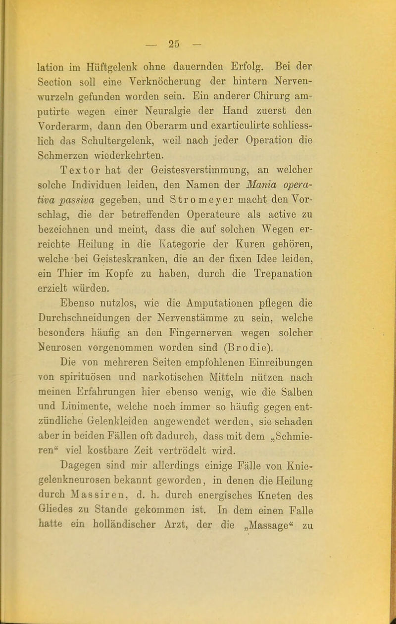 lation im Hüftgelenk ohne dauernden Erfolg. Bei der Section soll eine Verknöcherung der hintern Nerven- wurzeln gefunden worden sein. Ein anderer Chirurg ara- putirte wegen einer Neuralgie der Hand zuerst den Vorderarm, dann den Oberarm und exarticulirte schliess- lich das Schultergelenk, weil nach jeder Operation die Schmerzen wiederkehrten. Textor hat der Geistesverstimmung, an welcher solche Individuen leiden, den Namen der Mania opera- tiva passiva gegeben, und Stromeyer macht den Vor- schlag, die der betreffenden Operateure als active zu bezeichnen und meint, dass die auf solchen Wegen er- reichte Heilung in die Kategorie der Kuren gehören, welche bei Geisteskranken, die an der fixen Idee leiden, ein Thier im Kopfe zu haben, durch die Trepanation erzielt würdeD. Ebenso nutzlos, wie die Amputationen pflegen die Durchschneidungen der Nervenstämme zu sein, welche besonders häufig an den Fingernerven wegen solcher Neurosen vorgenommen worden sind (Brodie). Die von mehreren Seiten empfohlenen Einreibungen von Spirituosen und narkotischen Mitteln nützen nach meinen Erfahrungen hier ebenso wenig, wie die Salben und Linimente, welche noch immer so häufig gegen ent- zündliche Gelenkleiden angewendet werden, sie schaden aber in beiden Fällen oft dadurch, dass mit dem „Schmie- ren viel kostbare Zeit vertrödelt wird. Dagegen sind mir allerdings einige Fälle von Knie- gelenkneurosen bekannt geworden, in denen die Heilung durch Massiren, d. h. durch energisches Kneten des Gliedes zu Stande gekommen ist. In dem einen Falle hatte ein holländischer Arzt, der die „Massage zu