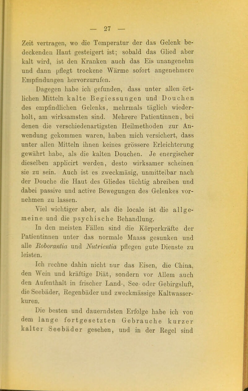 Zeit vertragen, wo die Temperatur der das Gelenk be- deckenden Plaut gesteigert ist; sobald das Glied aber kalt wird, ist den Kranken auch das Eis unangenehm und dann pflegt trockene Wärme sofort angenehmere Empfindungen hervorzurufen. Dagegen habe ich gefunden, dass unter allen ört- lichen Mitteln kalte Begiessungen und Douchen des empfindlichen Gelenks, mehrmals täglich wieder- holt, am wirksamsten sind. Mehrere Patientinnen, bei denen die verschiedenartigsten Heilmethoden zur An- wendung gekommen waren, haben mich versichert, dass unter allen Mitteln ihnen keines grössere Erleichterung gewährt habe, als die kalten Douchen. Je energischer dieselben applicirt werden, desto wirksamer scheinen sie zu sein. Auch ist es zweckmäsig, unmittelbar nach der Douche die Haut des Gliedes tüchtig abreiben und dabei passive und active Bewegungen des Gelenkes vor- nehmen zu lassen. Viel wichtiger aber, als die locale ist die allge- meine und die psychische Behandlung. In den meisten Fällen sind die Körperkräfte der Patientinnen unter das normale Maass gesunken und alle Roborantia und Nutrientia pflegen gute Dienste zu leisten. Ich rechne dahin nicht nur das Eisen, die China, den Wein und kräftige Diät, sondern vor Allem auch den Aufenthalt in frischer Land-, See- oder Gebirgsluft, die Seebäder, Regenbäder und zweckmässige Kaltwasser- kuren. Die besten und dauerndsten Erfolge habe ich von dem lange fortgesetzten Gebrauche kurzer kalter Seebäder gesehen, uud in der Regel sind