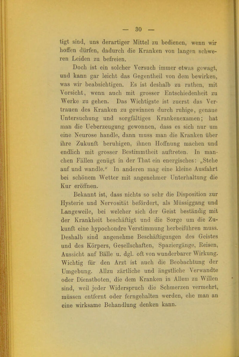 tigt sind, uns derartiger Mittel zu bedienen, wenn wir hoffen dürfen, dadurch die Kranken von langen schwe- ren Leiden zu befreien. Doch ist ein solcher Versuch immer etwas gewagt, und kann gar leicht das Gegentheil von dem bewirken, was wir beabsichtigen. Es ist deshalb zu rathen, mit Vorsicht, wenn auch mit grosser Entschiedenheit zu Werke zu gehen. Das Wichtigste ist zuerst das Ver- trauen des Kranken zu gewinnen durch ruhige, genaue Untersuchung und sorgfältiges Krankenexamen; hat man die Ueberzeugung gewonnen, dass es sich nur um eine Neurose handle, dann muss man die Kranken über ihre Zukunft beruhigen, ihnen Hoffnung machen und endlich mit grosser Bestimmtheit auftreten. In man- chen Fällen genügt in der That ein energisches: „Stehe auf und wandle/' In anderen mag eine kleine Ausfahrt bei schönem Wetter mit angenehmer Unterhaltung die Kur eröffnen. Bekannt ist, dass nichts so sehr die Disposition zur Hysterie und Nervosität befördert, als Müssiggang und Langeweile, bei welcher sich der Geist beständig mit der Krankheit beschäftigt und die Sorge um die Zu- kunft eine hypochondre Verstimmung herbeiführen muss. Deshalb sind angenehme Beschäftigungen des Geistes und des Körpers, Gesellschaften, Spaziergänge, Reisen, Aussicht auf Bälle u. dgl. oft von wunderbarer Wirkung. Wichtig für den Arzt ist auch die Beobachtung der Umgebung. Allzu zärtliche und ängstliche Verwandte oder Dienstboten, die dem Kranken in Allem zu Willen sind, weil jeder Widerspruch die Schmerzen vermehrt, müssen entfernt oder ferngehalten werden, ehe man an eine wirksame Behandlung denken kann.