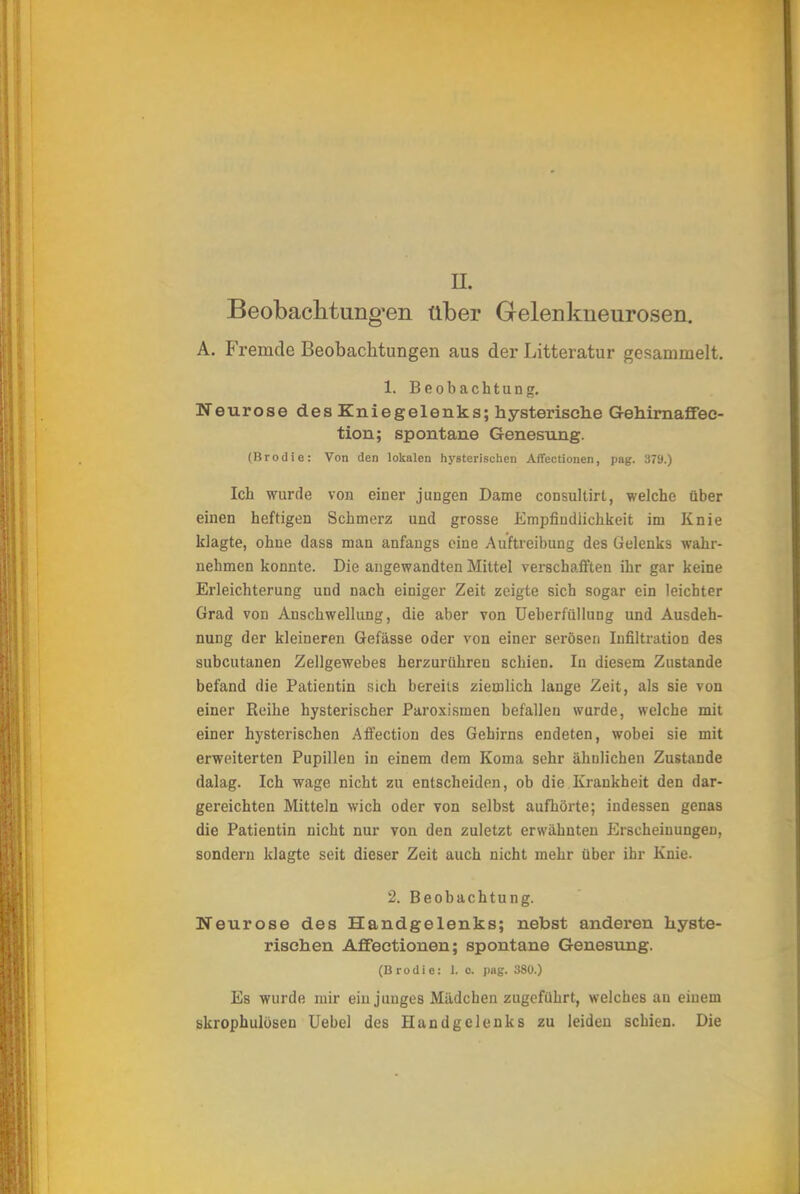 Beobachtungen über Gelenkneurosen. A. Fremde Beobachtungen aus der Litteratur gesammelt. 1. Beobachtung. Neurose des Kniegelenks; hysterische Gehirnaffec- tion; spontane Genesung. (Brodle: Von den lokalen hysterischen Affectionen, pag. 379.) Ich wurde von einer jungen Dame consultirt, welche über einen heftigen Schmerz und grosse Empfindlichkeit im Knie klagte, ohne dass man anfangs eine Auftreibung des Gelenks wahr- nehmen konnte. Die angewandten Mittel verschafften ihr gar keine Erleichterung und nach einiger Zeit zeigte sich sogar ein leichter Grad von Anschwellung, die aber von Ueberfüllung und Ausdeh- nung der kleineren Gefässe oder von einer serösen Infiltration des subcutanen Zellgewebes herzurühren schien. In diesem Zustande befand die Patientin sich bereits ziemlich lauge Zeit, als sie von einer Reihe hysterischer Paroxismen befallen wurde, welche mit einer hysterischen Affection des Gehirns endeten, wobei sie mit erweiterten Pupillen in einem dem Koma sehr ähnlichen Zustande dalag. Ich wage nicht zu entscheiden, ob die Krankheit den dar- gereichten Mitteln wich oder von selbst aufhörte; indessen genas die Patientin nicht nur von den zuletzt erwähnten Erscheinungen, sondern klagte seit dieser Zeit auch nicht mehr über ihr Knie. 2. Beobachtung. Neurose des Handgelenks; nebst anderen hyste- rischen Affectionen; spontane Genesung. (Brodie: 1.0. pag. 380.) Es wurde mir ein junges Mädchen zugeführt, welches an einem skrophulösen Uebel des Handgelenks zu leiden schien. Die