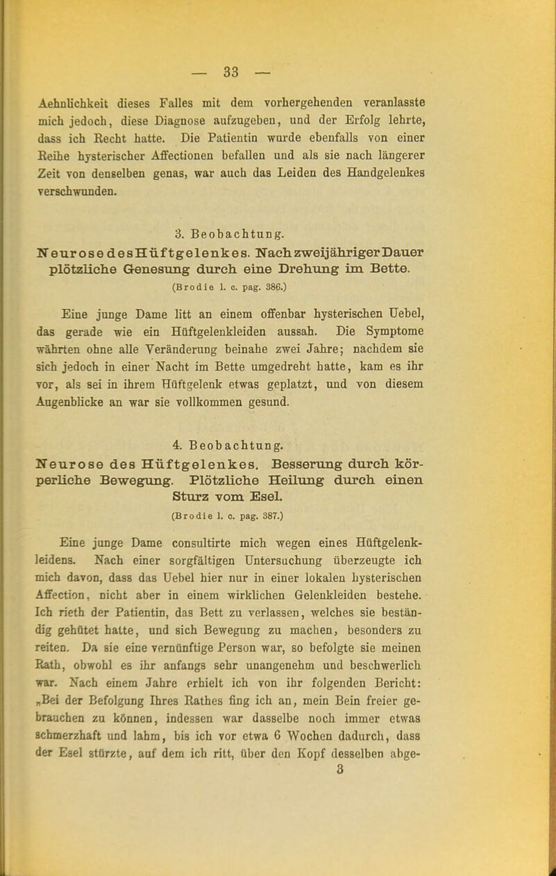 Aehnlichkeit dieses Falles mit dem vorhergehenden veranlasste mich jedoch, diese Diagnose aufzugeben, und der Erfolg lehrte, dass ich Kecht hatte. Die Patientin wurde ebenfalls von einer Keihe hysterischer Affectionen befallen und als sie nach längerer Zeit von denselben genas, war auch das Leiden des Handgelenkes verschwunden. 3. Beobachtung. Neurose desHüftgelenkes. Nach zweijähriger Dauer plötzliche Genesung durch eine Drehung im Bette. (Brodie L c. pag. 386.) Eine junge Dame litt an einem offenbar hysterischen Uebel, das gerade wie ein Hüftgelenkleiden aussah. Die Symptome währten ohne alle Veränderung beinahe zwei Jahre; nachdem sie sich jedoch in einer Nacht im Bette umgedreht hatte, kam es ihr vor, als sei in ihrem Hüftgelenk etwas geplatzt, und von diesem Augenblicke an war sie vollkommen gesund. 4. Beobachtung. Neurose des Hüftgelenkes. Besserung durch kör- perliche Bewegung. PlötzUche Heilung durch einen Sturz vom Esel. (Brodie 1. o. pag. 387.) Eine junge Dame consultirte mich wegen eines Hüftgelenk- leidens. Nach einer sorgfältigen Untersuchung überzeugte ich mich davon, dass das Uebel hier nur in einer lokalen hysterischen AfFection, nicht aber in einem wirklichen Gelenkleiden bestehe. Ich rieth der Patientin, das Bett zu verlassen, welches sie bestän- dig gehütet hatte, und sich Bewegung zu machen, besonders zu reiten. Da sie eine vernünftige Person war, so befolgte sie meinen Rath, obwohl es ihr anfangs sehr unangenehm und beschwerlich war. Nach einem Jahre erhielt ich von ihr folgenden Bericht: „Bei der Befolgung Ihres Rathes fing ich an, mein Bein freier ge- brauchen zu können, indessen war dasselbe noch immer etwas schmerzhaft und lahm, bis ich vor etwa 6 Wochen dadurch, dass der Esel stürzte, auf dem ich ritt, über den Kopf desselben abge- 3