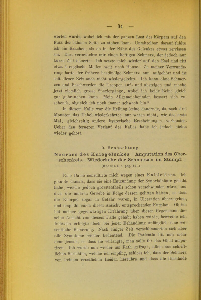 worfen wurde, wobei ich mit der ganzen Last des Körpers auf den Fuss der lahmen Seite zu stehen kam. Unmittelbar darauf fühlte ich ein Krachen, als ob in der Nähe des Gelenkes etwas zerrissen sei. Dies verursachte mir einen heftigen Schmerz, der jedoch nur kurze Zeit dauerte. Ich setzte mich wieder auf den Esel und ritt etwa 4 englische Meilen weit nach Hause. Zu meiner Verwunde- rung hatte der frühere beständige Schmerz nun aufgehört und ist seit dieser Zeit auch nicht wiedergekehrt. Ich kann ohne Schmer- zen und Beschwerden die Treppen auf- und absteigen und mache jetzt ziemlich grosse Spaziergänge, wobei ich beide Beine gleich gut gebrauchen kann. Mein Allgemeinbefinden bessert sich zu- sehends, obgleich ich noch immer schwach bin. In diesem Falle war die Heilung keine dauernde, da nach drei Monaten das Uebel wiederkehrte; nur waren nicht, wie das erste Mal, gleichzeitig andere hysterische Erscheinungen vorhanden. Ueber den ferneren Verlauf des Falles habe ich jedoch nichts wieder gehört. 5. Beobachtung. Neurose des Kniegelenkes. Amputation des Ober- sehenkels. Wiederkehr der Schmerzen im Stumpf. (Brodie l. c. pag. 411.) Eine Dame consultirte mich wegen eines Knieleidens. Ich glaubte damals, dass sie eine Entzündung der Synovialhäute gehabt habe, welche jedoch grösstentheils schon verschwunden wäre, und dass die inneren Gewebe in Folge dessen gelitten hätten, so dass die Knorpel sogar in Gefahr wären, in Ulceration überzugehen, und empfahl einen dieser Ansicht entsprechenden Kurplan. Ob ich bei meiner gegenwärtigen Erfahrung über diesen Gegenstand die- selbe Ansicht von diesem Falle gehabt haben würde, bezweifle ich. Indessen erfolgte doch bei jener Behandlung anfänglich eine we- sentliche Besserung. Nach einiger Zeit verschlimmerten sich aber alle Symptome wieder bedeutend. Die Patientin litt nun mehr denn jemals, so dass sie verlangte, man solle ihr das Glied ampu- tiren. Ich wurde nun wieder um Rath gefragt, allein aus schrift- lichen Berichten, welche ich empfing, schloss ich, dass der Schmerz von keinem ernstlichen Leiden herrühre und dass die Umstände