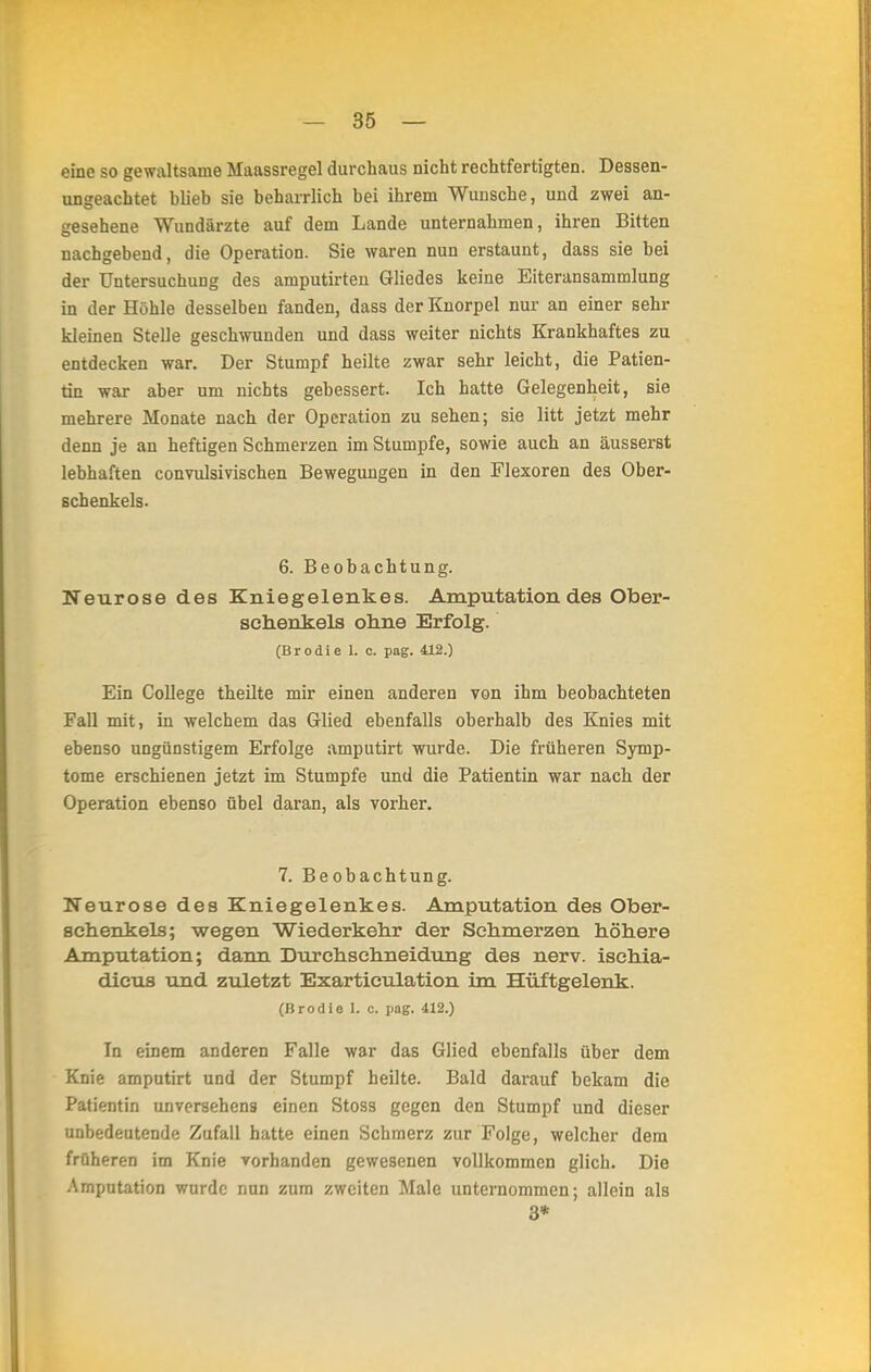 eine so gewaltsame Maassregel durchaus nicht rechtfertigten. Dessen- ungeachtet blieb sie beharrlich bei ihrem Wunsche, und zwei an- gesehene Wundärzte auf dem Lande unternahmen, ihren Bitten nachgebend, die Operation. Sie waren nun erstaunt, dass sie bei der Untersuchung des amputirten Gliedes keine Eiteransammlung in der Höhle desselben fanden, dass der Knorpel nur an einer sehr kleinen Stelle geschwunden und dass weiter nichts Krankhaftes zu entdecken war. Der Stumpf heilte zwar sehr leicht, die Patien- tin war aber um nichts gebessert. Ich hatte Gelegenheit, sie mehrere Monate nach der Operation zu sehen; sie litt jetzt mehr denn je an heftigen Schmerzen im Stumpfe, sowie auch an äusserst lebhaften convulsivischen Bewegungen in den Flexoren des Ober- schenkels. 6. Beobachtung. Neurose des Kniegelenkes. Amputation des Ober- schenkels ohne Erfolg. (Brodie I. c. pag. 412.) Ein College theilte mir einen anderen von ihm beobachteten Fall mit, in welchem das Glied ebenfalls oberhalb des Knies mit ebenso ungünstigem Erfolge amputirt wurde. Die früheren Symp- tome erschienen jetzt im Stumpfe und die Patientin war nach der Operation ebenso übel daran, als vorher. 7. Beobachtung. Neurose des Kniegelenkes. Amputation des Ober- schenkels; wegen Wiederkehr der Schmerzen höhere Amputation; dann Durchschneidung des nerv, isehia- dicus und zuletzt Exarticulation im Hüftgelenk. (Brodie 1. c. pag. 412.) In einem anderen Falle war das Glied ebenfalls über dem Knie amputirt und der Stumpf heilte. Bald darauf bekam die Patientin unversehens einen Stoss gegen den Stumpf und dieser unbedeutende Zufall hatte einen Schmerz zur Folge, welcher dem früheren im Knie vorhanden gewesenen vollkommen glich. Die Amputation wurde nun zum zweiten Male unternommen; allein als 3*