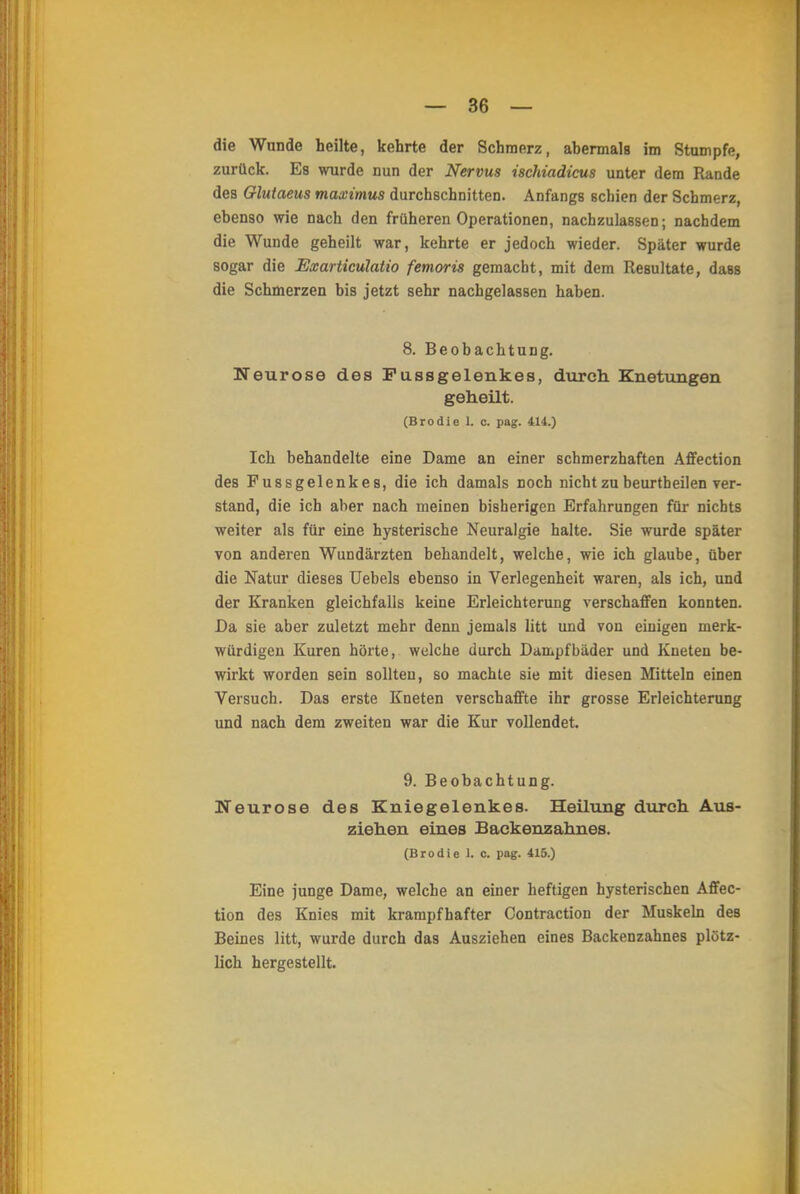 die Wunde heilte, kehrte der Schmerz, abermals im Stampfe, zurück. Es wurde nun der Nervus ischiadicus unter dem Rande des Glutaeus maximus durchschnitten. Anfangs schien der Schmerz, ebenso wie nach den früheren Operationen, nachzulassen; nachdem die Wunde geheilt war, kehrte er jedoch wieder. Später wurde sogar die Exarticulatio femoris gemacht, mit dem Resultate, dass die Schmerzen bis jetzt sehr nachgelassen haben. 8. Beobachtung. Neurose des Fassgelenkes, durch. Knetungen geheilt. (Brodie L c. pag. 414.) Ich behandelte eine Dame an einer schmerzhaften Affection des Fussgelenkes, die ich damals noch nicht zu beurtbeilen ver- stand, die ich aber nach meinen bisherigen Erfahrungen für nichts weiter als für eine hysterische Neuralgie halte. Sie wurde später von anderen Wundärzten behandelt, welche, wie ich glaube, über die Natur dieses Uebels ebenso in Verlegenheit waren, als ich, und der Kranken gleichfalls keine Erleichterung verschaffen konnten. Da sie aber zuletzt mehr denn jemals litt und von einigen merk- würdigen Kuren hörte, welche durch Dampfbäder und Kneten be- wirkt worden sein sollten, so machte sie mit diesen Mitteln einen Versuch. Das erste Kneten verschaffte ihr grosse Erleichterung und nach dem zweiten war die Kur vollendet. 9. Beobachtung. Neurose des Kniegelenkes. Heilung durch Aus- ziehen eines Backenzahnes. (Brodie L c. pag. 415.) Eine junge Dame, welche an einer heftigen hysterischen Affec- tion des Knies mit krampfhafter Contraction der Muskeln des Beines litt, wurde durch das Ausziehen eines Backenzahnes plötz- lich hergestellt.