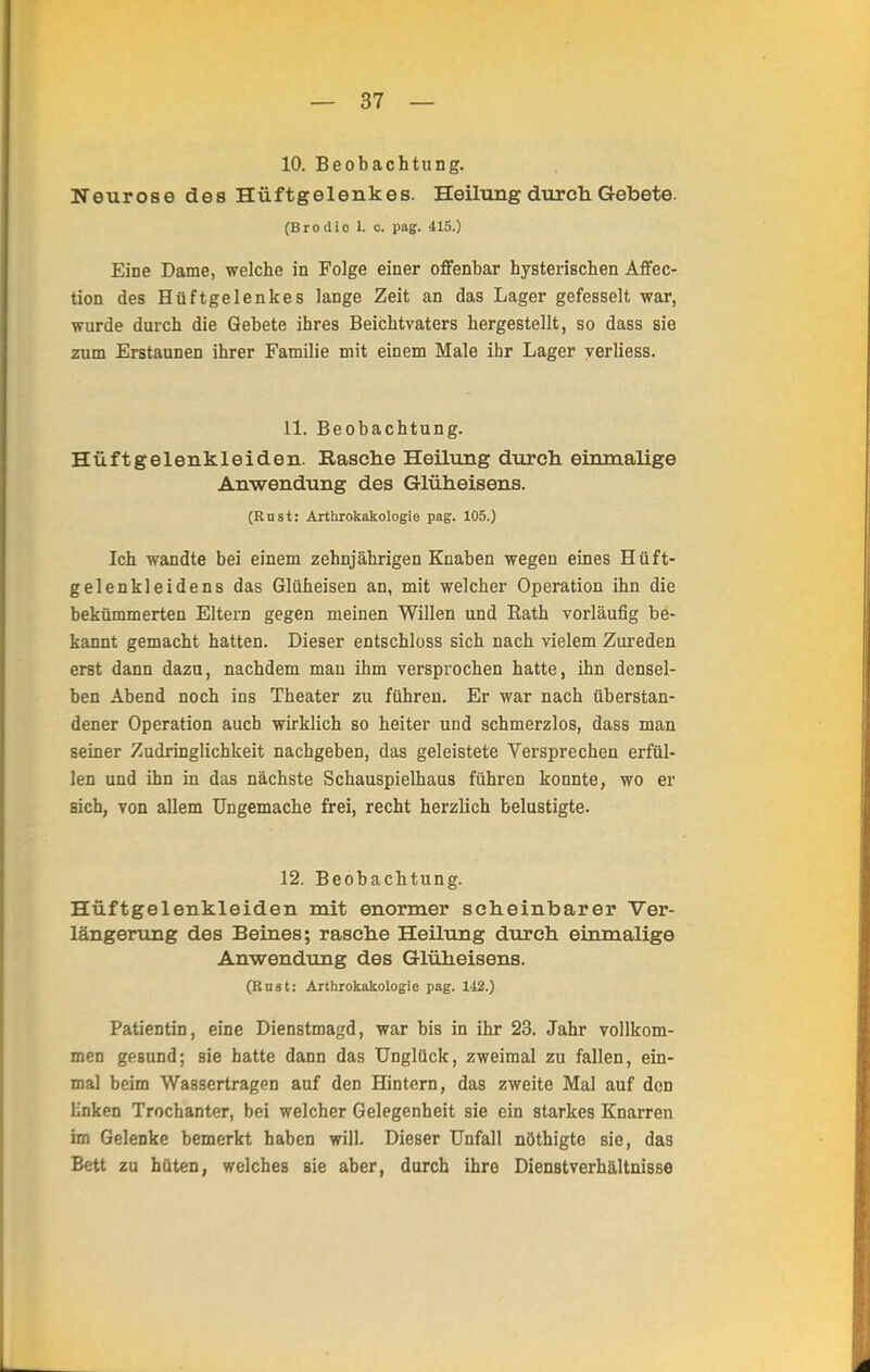 10. Beobachtung. Neurose des Hüftgelenkes. Heilung durch Gebete. (Brodio L c. pag. 415.) Eine Dame, welche in Folge einer offenbar hysterischen Affec- tion des Hüftgelenkes lange Zeit an das Lager gefesselt war, wurde durch die Gebete ihres Beichtvaters hergestellt, so dass sie zum Erstaunen ihrer Familie mit einem Male ihr Lager verliess. 11. Beobachtung. Hüftgelenkleiden. Kasche Heilung durch einmalige Anwendung des Glüheisens. (Rust: Arthrokakologie pag. 105.) Ich wandte bei einem zehnjährigen Knaben wegen eines Hüft- gelenkleidens das Glüheisen an, mit welcher Operation ihn die bekümmerten Eltern gegen meinen Willen und Rath vorläufig be- kannt gemacht hatten. Dieser entschloss sich nach vielem Zureden erst dann dazu, nachdem mau ihm versprochen hatte, ihn densel- ben Abend noch ins Theater zu führen. Er war nach überstan- dener Operation auch wirklich so heiter und schmerzlos, dass man seiner Zudringlichkeit nachgeben, das geleistete Versprechen erfül- len und ihn in das nächste Schauspielhaus führen konnte, wo er sich, von allem Ungemache frei, recht herzlich belustigte. 12. Beobachtung. Hüftgelenkleiden mit enormer scheinbarer Ver- längerung des Beines; rasche Heilung durch einmalige Anwendung des Glüheisens. (Bast: Arthrokakologie pag. 142.) Patientin, eine Dienstmagd, war bis in ihr 23. Jahr vollkom- men gesund; sie hatte dann das Unglück, zweimal zu fallen, ein- mal beim Wassertragen auf den Hintern, das zweite Mal auf den linken Trochanter, bei welcher Gelegenheit sie ein starkes Knarren im Gelenke bemerkt haben will. Dieser Unfall nöthigte sie, das Bett zu hüten, welches sie aber, durch ihre Dienstverhältnisse