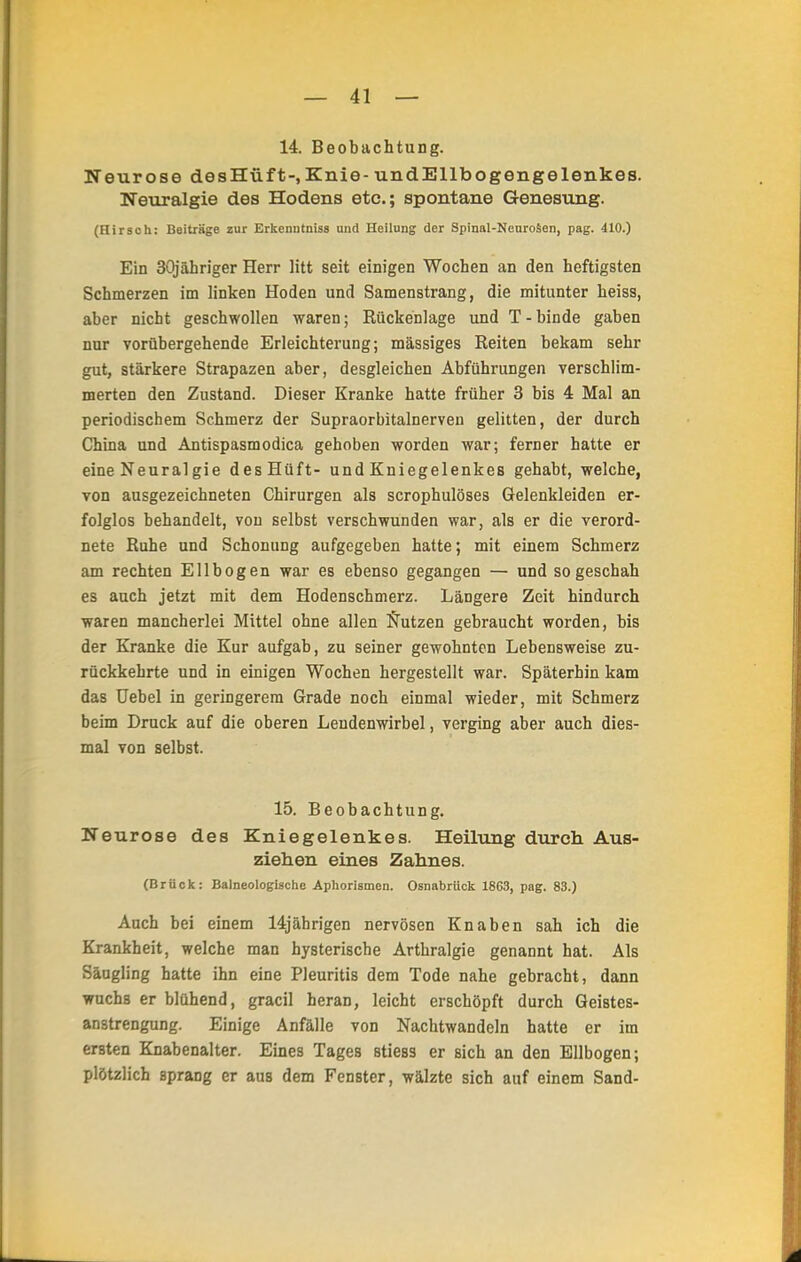 14. Beobachtung. Neurose desHüf t-, Knie- und Ellbogengelenkes. Neuralgie des Hodens etc.; spontane Genesung. (Hirsch: Beiträge zur Erkemitniss und Heilung der Spinal-Neuroäen, pag. 410.) Ein 30jähriger Herr litt seit einigen Wochen an den heftigsten Schmerzen im linken Hoden und Samenstrang, die mitunter heiss, aber nicht geschwollen waren; Kückenlage und T-binde gaben nur vorübergehende Erleichterung; massiges Reiten bekam sehr gut, stärkere Strapazen aber, desgleichen Abführungen verschlim- merten den Zustand. Dieser Kranke hatte früher 3 bis 4 Mal an periodischem Schmerz der Supraorbitalnerveu gelitten, der durch China und Antispasmodica gehoben worden war; ferner hatte er eine Neuralgie des Hüft- und Kniegelenkes gehabt, welche, von ausgezeichneten Chirurgen als scrophulöses Gelenkleiden er- folglos behandelt, von selbst verschwunden war, als er die verord- nete Ruhe und Schonung aufgegeben hatte; mit einem Schmerz am rechten Ellbogen war es ebenso gegangen — und so geschah es auch jetzt mit dem Hodenschmerz. Längere Zeit hindurch waren mancherlei Mittel ohne allen Nutzen gebraucht worden, bis der Kranke die Kur aufgab, zu seiner gewohnten Lebensweise zu- rückkehrte und in einigen Wochen hergestellt war. Späterhin kam das Uebel in geringerem Grade noch einmal wieder, mit Schmerz beim Druck auf die oberen Lendenwirbel, verging aber auch dies- mal von selbst. 15. Beobachtung. Neurose des Kniegelenkes. Heilung durch Aus- ziehen eines Zahnes. (Brück: Balneologische Aphorismen. Osnabrück 1863, pag. 83.) Auch bei einem 14jährigen nervösen Knaben sah ich die Krankheit, welche man hysterische Arthralgie genannt hat. Als Säugling hatte ihn eine Pleuritis dem Tode nahe gebracht, dann wuchs er blühend, gracil heran, leicht erschöpft durch Geistes- anstrengung. Einige Anfälle von Nachtwandeln hatte er im ersten Knabenalter. Eines Tages stiess er sich an den Ellbogen; plötzlich sprang er aus dem Fenster, wälzte sich auf einem Sand-