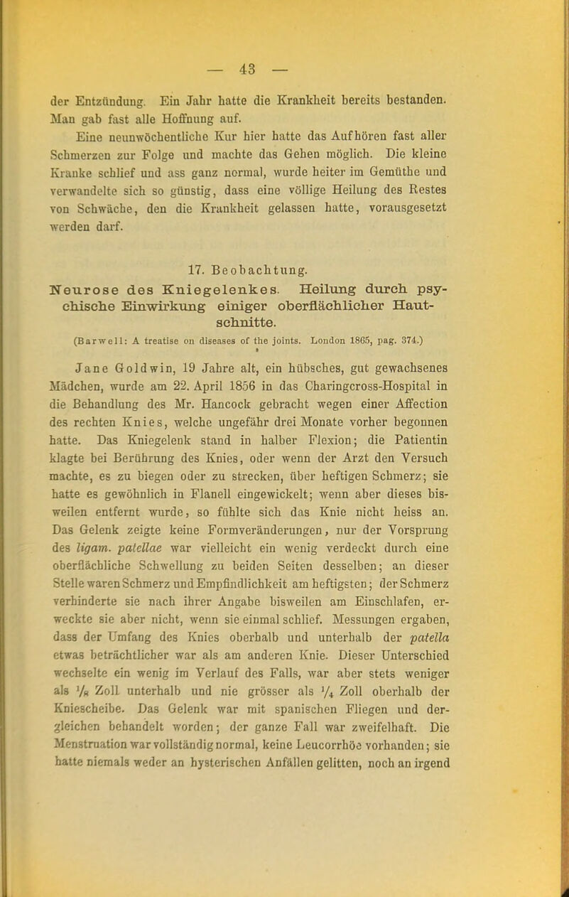 der Entzündung. Ein Jahr hatte die Krankheit bereits bestanden. Man gab fast alle Hoffnung auf. Eine neunwöchentliche Kur hier hatte das Aufhören fast aller Schmerzen zur Folge und machte das Gehen möglich. Die kleine Kranke schlief und ass ganz normal, wurde heiter im Gemüthe und verwandelte sich so günstig, dass eine völlige Heilung des Restes von Schwäche, den die Krankheit gelassen hatte, vorausgesetzt werden darf. 17. Beobachtung. Neurose des Kniegelenkes. Heilung durch psy- chische Einwirkung einiger oberflächlicher Haut- sehnitte. (Barwell: A treatise on diseases of the joints. London 1865, pag. 374.) • Jane Goldwin, 19 Jahre alt, ein hübsches, gut gewachsenes Mädchen, wurde am 22. April 1856 in das Charingcross-Hospital in die Behandlung des Mr. Hancock gebracht wegen einer Affection des rechten Knies, welche ungefähr drei Monate vorher begonnen hatte. Das Kniegelenk stand in halber Flexion; die Patientin klagte bei Berührung des Knies, oder wenn der Arzt den Versuch machte, es zu biegen oder zu strecken, über heftigen Schmerz; sie hatte es gewöhnlich in Flanell eingewickelt; wenn aber dieses bis- weilen entfernt wurde, so fühlte sich das Knie nicht heiss an. Das Gelenk zeigte keine Formveränderungen, nur der Vorsprung des ligam. palellae war vielleicht ein wenig verdeckt durch eine oberflächliche Schwellung zu beiden Seiten desselben; an dieser Stelle waren Schmerz und Empfindlichkeit am heftigsten; der Schmerz verhinderte sie nach ihrer Angabe bisweilen am Einschlafen, er- weckte sie aber nicht, wenn sie einmal schlief. Messungen ergaben, dass der Umfang des Knies oberhalb und unterhalb der patella etwas beträchtlicher war als am anderen Knie. Dieser Unterschied wechselte ein wenig im Verlauf des Falls, war aber stets weniger als V« Zoll unterhalb und nie grösser als J/4 Zoll oberhalb der Kniescheibe. Das Gelenk war mit spanischen Fliegen und der- gleichen behandelt worden; der ganze Fall war zweifelhaft. Die Menstruation war vollständig normal, keine Leucorrhöo vorhanden; sie hatte niemals weder an hysterischen Anfällen gelitten, noch an irgend