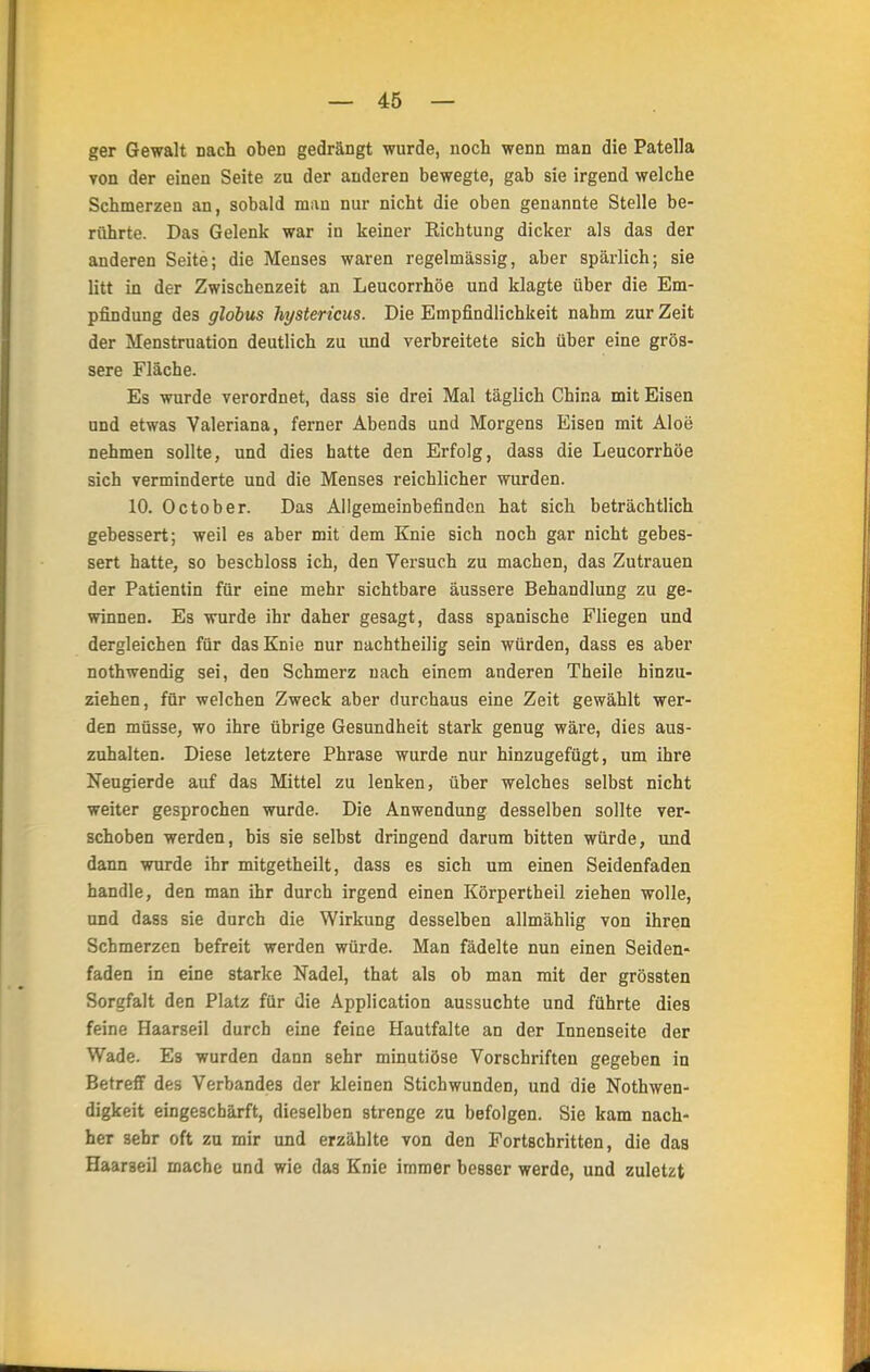 ger Gewalt Dach oben gedrängt wurde, noch wenn man die Patella von der einen Seite zu der anderen bewegte, gab sie irgend welche Schmerzen an, sobald man nur nicht die oben genannte Stelle be- rührte. Das Gelenk war in keiner Eichtung dicker als das der anderen Seite; die Menses waren regelmässig, aber spärlich; sie litt in der Zwischenzeit an Leucorrhöe und klagte über die Em- pfindung des globus hystericus. Die Empfindlichkeit nahm zur Zeit der Menstruation deutlich zu und verbreitete sich über eine grös- sere Fläche. Es wurde verordnet, dass sie drei Mal täglich China mit Eisen und etwas Valeriana, ferner Abends und Morgens Eisen mit Aloe nehmen sollte, und dies hatte den Erfolg, dass die Leucorrhöe sich verminderte und die Menses reichlicher wurden. 10. October. Das Allgemeinbefinden hat sich beträchtlich gebessert; weil es aber mit dem Knie sich noch gar nicht gebes- sert hatte, so beschloss ich, den Versuch zu machen, das Zutrauen der Patientin für eine mehr sichtbare äussere Behandlung zu ge- winnen. Es wurde ihr daher gesagt, dass spanische Fliegen und dergleichen für das Knie nur nachtheilig sein würden, dass es aber nothwendig sei, den Schmerz nach einem anderen Theile hinzu- ziehen, für welchen Zweck aber durchaus eine Zeit gewählt wer- den müsse, wo ihre übrige Gesundheit stark genug wäre, dies aus- zuhalten. Diese letztere Phrase wurde nur hinzugefügt, um ihre Neugierde auf das Mittel zu lenken, über welches selbst nicht weiter gesprochen wurde. Die Anwendung desselben sollte ver- schoben werden, bis sie selbst dringend darum bitten würde, und dann wurde ihr mitgetheilt, dass es sich um einen Seidenfaden handle, den man ihr durch irgend einen Körpertheil ziehen wolle, und dass sie durch die Wirkung desselben allmählig von ihren Schmerzen befreit werden würde. Man fädelte nun einen Seiden- faden in eine starke Nadel, that als ob man mit der grössten Sorgfalt den Platz für die Application aussuchte und führte dies feine Haarseil durch eine feine Hautfalte an der Innenseite der Wade. Es wurden dann sehr minutiöse Vorschriften gegeben in Betreff des Verbandes der kleinen Stichwunden, und die Nothwen- digkeit eingeschärft, dieselben strenge zu befolgen. Sie kam nach- her sehr oft zu mir und erzählte von den Fortschritten, die das Haaraeil mache und wie das Knie immer besser werde, und zuletzt