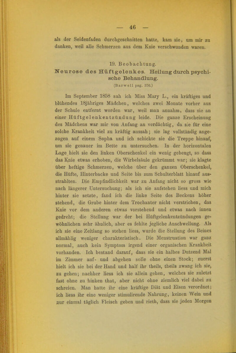 als der Seidenfaden durchgeschnitten hatte, kam sie, um mir zu danken, weil alle Schmerzen aus dem Knie verschwunden waren. 19. Beobachtung. Neurose des Hüftgelenkes. Heilung durch psychi- sche Behandlung. (Barwell pag. 376.) Im September 1858 sah ich Miss Mary L., ein kräftiges und blühendes 18jähriges Mädchen, welches zwei Monate vorher aus der Schule entfernt worden war, weil man annahm, dass sie an einer Hüftgelenkentzündung leide. Die ganze Erscheinuug des Mädchens war mir von Anfang an verdächtig, da sie für eine solche Krankheit viel zu kräftig aussah; sie lag vollständig ange- zogen auf einem Sopha und ich schickte sie die Treppe hinauf, um sie genauer im Bette zu untersuchen. In der horizontalen Lage hielt sie den linken Oberschenkel ein wenig gebeugt, so dass das Knie etwas erhoben, die Wirbelsäule gekrümmt war; sie klagte über heftige Schmerzen, welche über den ganzen Oberschenkel, die Hüfte, Hinterbacke und Seite bis zum Schulterblatt hinauf aus- strahlten. Die Empfindlichkeit war zu Anfang nicht so gross wie nach längerer Untersuchung; als ich sie aufstehen Hess und mich hinter sie setzte, fand ich die linke Seite des Beckens höher stehend, die Grube hinter dem Trochanter nicht verstrichen, das Knie vor dem anderen etwas vorstehend und etwas nach innen gedreht; die Stellung war der bei Hüftgelenkentzündungen ge- wöhnlichen sehr ähnlich, aber es fehlte jegliche Anschwellung. Als ich sie eine Zeitlang so stehen Hess, wurde die Stellung des Beines allmählig weniger charakteristisch. Die Menstruation war ganz normal, auch kein Symptom irgend einer organischen Krankheit vorhanden. Ich bestand darauf, dass sie ein halbes Dutzend Mal im Zimmer auf- und abgehen solle ohne einen Stock; zuerst hielt ich sie bei der Hand und half ihr theils, tbeils zwang ich sie, zu gehen; nachher Hess ich sie allein gehen, welches sie zuletzt fast ohne zu hinken that, aber nicht ohne ziemlich viel dabei zu schreien. Man hatte ihr eine kräftige Diät und Eisen verordnet; ich liess ihr eine weniger stimulirende Nahrung, keinen Wein und nur einmal täglich Fleisch geben und rieth, dass sie jeden Morgen