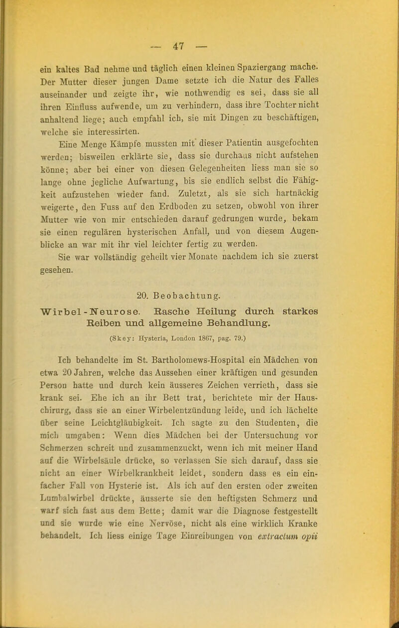ein kaltes Bad nehme und täglich einen kleinen Spaziergang mache. Der Mutter dieser jungen Dame setzte ich die Natur des Falles auseinander und zeigte ihr, wie nothwendig es sei, dass sie all ihren Einfluss aufwende, um zu verhindern, dass ihre Tochter nicht anhaltend liege; auch empfahl ich, sie mit Dingen zu beschäftigen, welche sie interessirten. Eine Menge Kämpfe mussten mit' dieser Patientin ausgefochten werden; bisweilen erklärte sie, dass sie durchaus nicht aufstehen könne; aber bei einer von diesen Gelegenheiten liess man sie so lange ohne jegliche Aufwartung, bis sie endlich selbst die Fähig- keit aufzustehen wieder fand. Zuletzt, als sie sich hartnäckig weigerte, den Fuss auf den Erdboden zu setzen, obwohl von ihrer Mutter wie von mir entschieden darauf gedrungen wurde, bekam sie einen regulären hysterischen Anfall, und von diesem Augen- blicke an war mit ihr viel leichter fertig zu werden. Sie war vollständig geheilt vier Monate nachdem ich sie zuerst gesehen. 20. Beobachtung. Wirbel-Neurose. Rasche Heilung durch, starkes Reiben und allgemeine Behandlung. (Skey: Hysteria, London 1867, pag. 79.) Ich behandelte im St. Bartholomews-Hospital ein Mädchen von etwa 20 Jahren, welche das Aussehen einer kräftigen und gesunden Person hatte und durch kein äusseres Zeichen verrieth, dass sie krank sei. Ehe ich an ihr Bett trat, berichtete mir der Haus- chirurg, dass sie an einer Wirbelentzündung leide, und ich lächelte über seine Leichtgläubigkeit. Ich sagte zu den Studenten, die mich umgaben: Wenn dies Mädchen bei der Untersuchung vor Schmerzen schreit und zusammenzuckt, wenn ich mit meiner Hand auf die Wirbelsäule drücke, so verlassen Sie sich darauf, dass sie nicht an einer Wirbelkrankheit leidet, sondern dass es ein ein- facher Fall von Hysterie ist. Als ich auf den ersten oder zweiten Lumbalwirbel drückte, äusserte sie den heftigsten Schmerz und warf sich fast au3 dem Bette; damit war die Diagnose festgestellt und sie wurde wie eine Nervöse, nicht als eine wirklich Kranke behandelt. Ich Hess einige Tage Einreibungen von extraclum opii