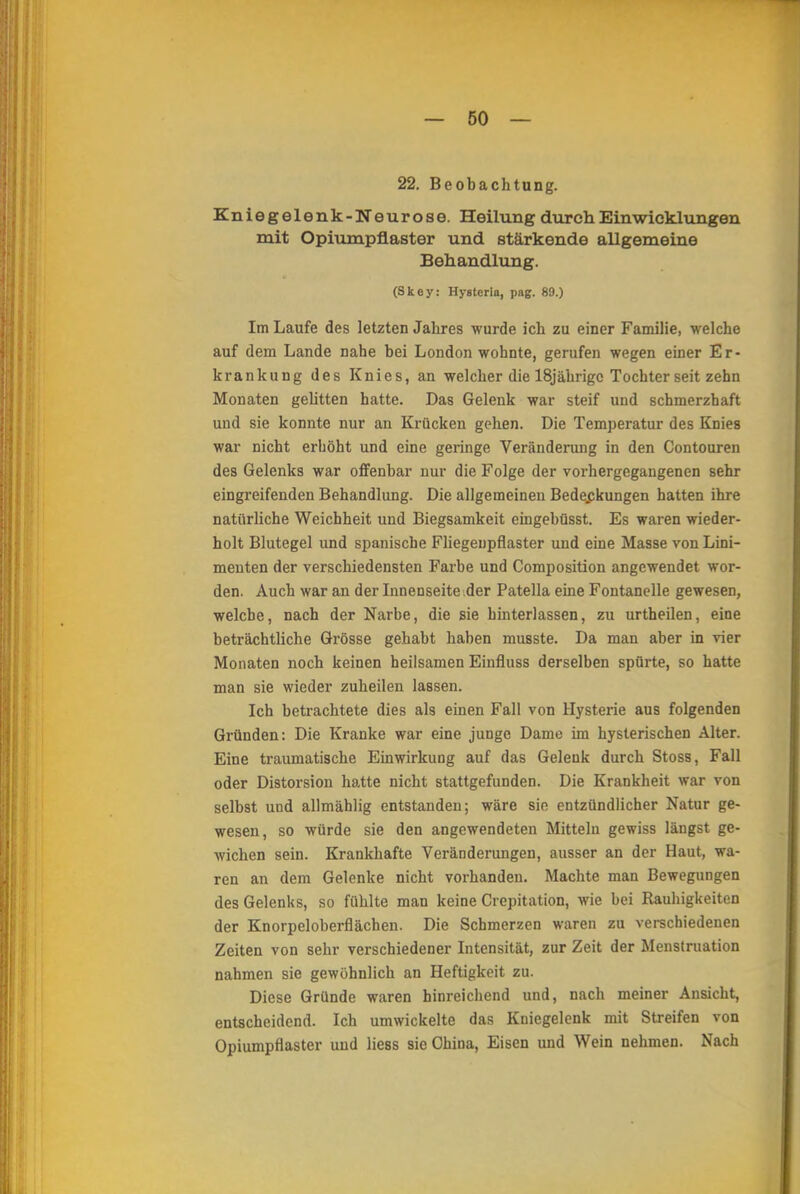 22. Beobachtung. Kniegelenk-Neurose. Heilung durch Ein Wicklungen mit Opiumpflaster und stärkende allgemeine Behandlung. (Skoy: Hystcrla, pag. 89.) Im Laufe des letzten Jahres wurde ich zu einer Familie, welche auf dem Lande nahe bei London wohnte, gerufen wegen einer Er- krankung des Knies, an welcher die 18jährigc Tochter seit zehn Monaten gelitten hatte. Das Gelenk war steif und schmerzhaft und sie konnte nur an Krücken gehen. Die Temperatur des Knies war nicht erhöht und eine geringe Veränderung in den Contouren des Gelenks war offenbar nur die Folge der vorhergegangenen sehr eingreifenden Behandlung. Die allgemeinen Bedeckungen hatten ihre natürliche Weichheit und Biegsamkeit eingebüsst. Es waren wieder- holt Blutegel und spanische Fliegenpflaster und eine Masse von Lini- menten der verschiedensten Farbe und Composition angewendet wor- den. Auch war an der Innenseite der Patella eine Fontanelle gewesen, welche, nach der Narbe, die sie hinterlassen, zu urtheilen, eine beträchtliche Grösse gehabt haben musste. Da man aber in vier Monaten noch keinen heilsamen Einfluss derselben spürte, so hatte man sie wieder zuheilen lassen. Ich betrachtete dies als einen Fall von Hysterie aus folgenden Gründen: Die Kranke war eine junge Dame im hysterischen Alter. Eine traumatische Einwirkung auf das Gelenk durch Stoss, Fall oder Distorsion hatte nicht stattgefunden. Die Krankheit war von selbst und allmählig entstanden; wäre sie entzündlicher Natur ge- wesen, so würde sie den angewendeten Mitteln gewiss längst ge- wichen sein. Krankhafte Veränderungen, ausser an der Haut, wa- ren an dem Gelenke nicht vorhanden. Machte man Bewegungen des Gelenks, so fühlte man keine Crcpitation, wie bei Rauhigkeiten der Knorpeloberflächen. Die Schmerzen waren zu verschiedenen Zeiten von sehr verschiedener Intensität, zur Zeit der Menstruation nahmen sie gewöhnlich an Heftigkeit zu. Diese Gründe waren hinreichend und, nach meiner Ansicht, entscheidend. Ich umwickelte das Kniegelenk mit Streifen von Opiumpflaster und liess sie China, Eisen und Wein nehmen. Nach