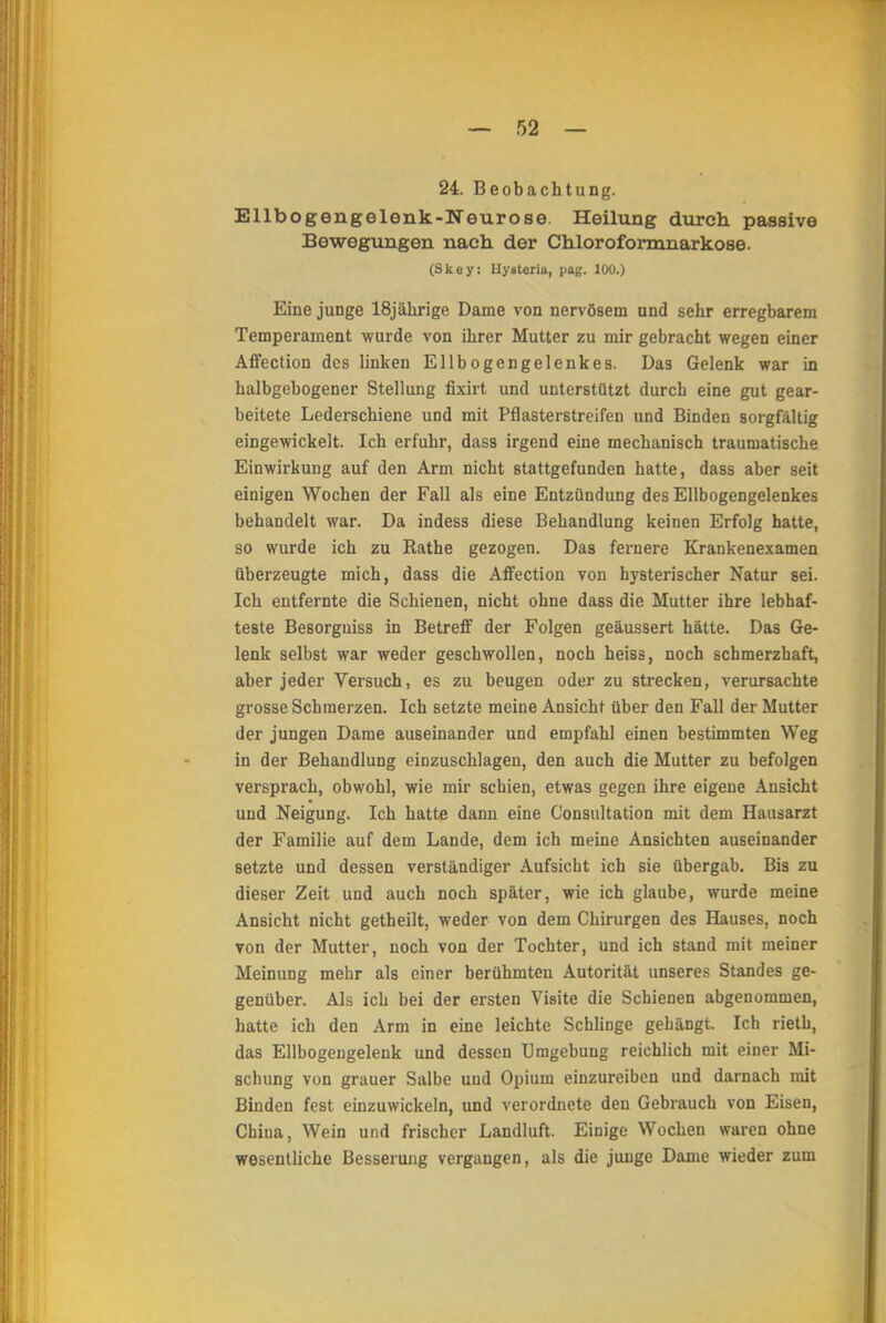 24. Beobachtung. Ellbogengelenk-Neurose. Heilung durch passive Bewegungen nach der Chloroformnarkose. (Skoy: llysteria, pag. 100.) Eine junge 18jährige Dame von nervösem und sehr erregbarem Temperament wurde von ihrer Mutter zu mir gebracht wegen einer Affection des linken Ellbogengelenkes. Das Gelenk war in halbgebogener Stellung fixirt und unterstützt durch eine gut gear- beitete Lederschiene und mit Pflasterstreifen und Binden sorgfaltig eingewickelt. Ich erfuhr, dass irgend eine mechanisch traumatische Einwirkung auf den Arm nicht stattgefunden hatte, dass aber seit einigen Wochen der Fall als eine Entzündung des Ellbogengelenkes behandelt war. Da indess diese Behandlung keinen Erfolg hatte, so wurde ich zu Rathe gezogen. Das fernere Krankenexamen überzeugte mich, dass die Affection von hysterischer Natur sei. Ich entfernte die Schienen, nicht ohne dass die Mutter ihre lebhaf- teste Besorguiss in Betreff der Folgen geäussert hätte. Das Ge- lenk selbst war weder geschwollen, noch heiss, noch schmerzhaft, aber jeder Versuch, es zu beugen oder zu strecken, verursachte grosse Schmerzen. Ich setzte meine Ansicht über den Fall der Mutter der jungen Dame auseinander und empfahl einen bestimmten Weg in der Behandlung einzuschlagen, den auch die Mutter zu befolgen versprach, obwohl, wie mir schien, etwas gegen ihre eigene Ansicht und Neigung. Ich hatte dann eine Consultation mit dem Hausarzt der Familie auf dem Lande, dem ich meine Ansichten auseinander setzte und dessen verständiger Aufsicht ich sie übergab. Bis zu dieser Zeit und auch noch später, wie ich glaube, wurde meine Ansicht nicht getheilt, weder von dem Chirurgen des Hauses, noch von der Mutter, noch von der Tochter, und ich stand mit meiner Meinung mehr als einer berühmten Autorität unseres Standes ge- genüber. Als ich bei der ersten Visite die Schienen abgenommen, hatte ich den Arm in eine leichte Schlinge gehängt. Ich rieth, das Ellbogengelenk und dessen Umgebung reichlich mit einer Mi- schung von grauer Salbe und Opium einzureiben und darnach mit Binden fest einzuwickeln, und verordnete den Gebrauch von Eisen, China, Wein und frischer Landluft. Einige Wochen waren ohne wesentliche Besserung vergangen, als die junge Dame wieder zum