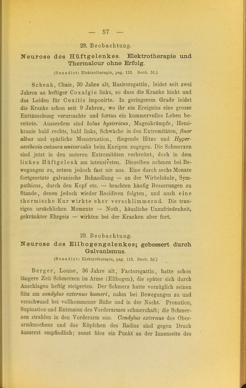 28. Beobachtung. Neurose des Hüftgelenkes. Elektrotherapie und Thermaleur ohne Erfolg. (Benedict: Elektrotherapie, pag. 112. Beob. 51.) Schenk, Chaie, 30 Jahre alt, Easirersgattin, leidet seit zwei Jahren an heftiger Coxalgie links, so dass die Kranke hinkt und das Leiden für Ooxitis imponirte. In geringerem Grade leidet die Kranke schon seit 9 Jahren, wo ihr ein Ereigniss eine grosse Enttäuschung verursachte und fortan ein kummervolles Leben be- reitete. Ausserdem sind bolus hystericus, Magenkrämpfe, Hemi- kranie bald rechts, bald links, Schwäche in den Extremitäten, fluor albus und spärliche Menstruation, fliegende Hitze und Hyper- aesthesia cutanea universalis beim Kneipen zugegen. Die Schmerzen sind jetzt in den unteren Extremitäten verbreitet, doch in dem linken Hüftgelenk am intensivsten. Dieselben nehmen bei Be- wegungen zu, setzen jedoch fast nie aus. Eine durch sechs Monate fortgesetzte galvanische Behandlung — an der Wirbelsäule, Sym- pathicus, durch den Kopf etc. — brachten häufig Besserungen zu Stande, denen jedoch wieder Kecidiven folgten, und auch eine thermische Kur wirkte eher verschlimmernd. Die trau- rigen ursächlichen Momente — Noth, häusliche Unzufriedenheit, gekränkter Ehrgeiz — wirkten bei der Kranken aber fort. 29. Beobachtung. Neurose des Ellbogengelenkes; gebessert durch Galvanismus. (Benedict: Elektrotherapie, pag. 115. Beob. 53.) Berg er, Louise, 36 Jahre alt, Factorsgattin, hatte schon längere Zeit Schmerzen im Arme (Ellbogen), die später sich durch Anschlagen heftig steigerten. Der Schmerz hatte vorzüglich seinen Sitz am condylus externus humeri, nahm bei Bewegungen zu und verschwand bei vollkommener Ruhe und in der Nacht. Pronation, Supination und Extension des Vorderarmes schmerzhaft; die Schmer- zen strahlen in den Vorderarm aus. Condylus externus des Ober- armknochens und das Köpfchen des Radius sind gegen Druck äusserst empfindlich; sonst blos ein Punkt an der Innenseite des