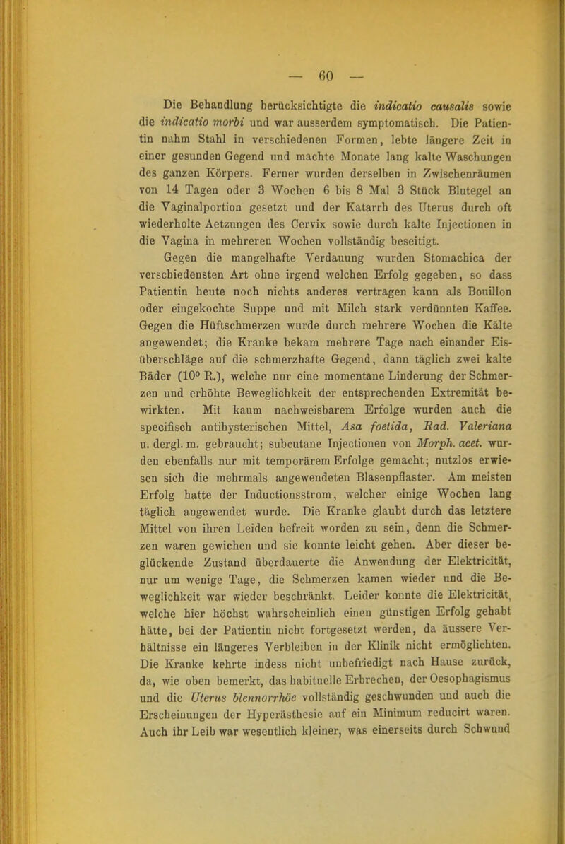 - fiO — Die Behandlung berücksichtigte die indicatio causalis sowie die indicatio morbi und war ausserdem symptomatisch. Die Patien- tin nahm Stahl in verschiedenen Formen, lebte längere Zeit in einer gesunden Gegend und machte Monate lang kalte Waschungen des ganzen Körpers. Ferner wurden derselben in Zwischenräumen von 14 Tagen oder 3 Wochen 6 bis 8 Mal 3 Stück Blutegel an die Vaginalportion gesetzt und der Katarrh des Uterus durch oft wiederholte Aetzungen des Cervix sowie durch kalte Injectionen in die Vagina in mehreren Wochen vollständig beseitigt. Gegen die mangelhafte Verdauung wurden Stomachica der verschiedensten Art ohne irgend welchen Erfolg gegeben, so dass Patientin heute noch nichts anderes vertragen kann als Bouillon oder eingekochte Suppe und mit Milch stark verdünnten Kaffee. Gegen die Hüftschmerzen wurde durch mehrere Wochen die Kälte angewendet; die Kranke bekam mehrere Tage nach einander Eis- überschläge auf die schmerzhafte Gegend, dann täglich zwei kalte Bäder (10° K.), welche nur eine momentane Linderung der Schmer- zen und erhöhte Beweglichkeit der entsprechenden Extremität be- wirkten. Mit kaum nachweisbarem Erfolge wurden auch die speeifisch antihysterischen Mittel, Asa foetida, Bad. Valeriana u. dergl. m. gebraucht; subcutane Injectionen von Morph, acet. wur- den ebenfalls nur mit temporärem Erfolge gemacht; nutzlos erwie- sen sich die mehrmals angewendeten Blasenpflaster. Am meisten Erfolg hatte der Inductionsstrom, welcher einige Wochen lang täglich angewendet wurde. Die Kranke glaubt durch das letztere Mittel von ihren Leiden befreit worden zu sein, denn die Schmer- zen waren gewichen und sie konnte leicht gehen. Aber dieser be- glückende Zustand überdauerte die Anwendung der Elektricität, nur um wenige Tage, die Schmerzen kamen wieder und die Be- weglichkeit war wieder beschränkt. Leider konnte die Elektricität, welche hier höchst wahrscheinlich einen günstigen Erfolg gehabt hätte, bei der Patientin nicht fortgesetzt werden, da äussere Ver- hältnisse ein längeres Verbleiben in der Klinik nicht ermöglichten. Die Kranke kehrte indess nicht unbefriedigt nach Hause zurück, da, wie oben bemerkt, das habituelle Erbrechen, der Oesophagismus und die Uterus blennorrhöe vollständig geschwunden und auch die Erscheinungen der Hyperästhesie auf ein Minimum reducirt waren. Auch ihr Leib war wesentlich kleiner, was einerseits durch Schwund