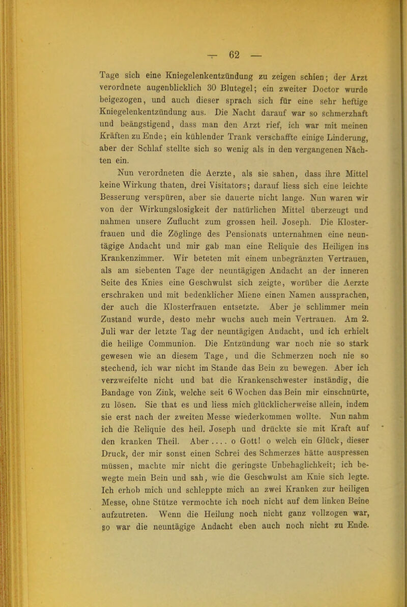 Tage sich eine Kniegelenkentzündung zu zeigen schien; der Arzt verordnete augenblicklich 30 Blutegel; ein zweiter Doctor wurde beigezogen, und auch dieser sprach sich für eine sehr heftige Kniegeleukentzündung aus. Die Nacht darauf war so schmerzhaft und beängstigend, dass man den Arzt rief, ich war mit meinen Kräften zu Ende; ein kühlender Trank verschaffte einige Linderung, aber der Schlaf stellte sich so wenig als in den vergangenen Näch- ten ein. Nun verordneten die Aerzte, als sie sahen, dass ihre Mittel keine Wirkung thaten, drei Visitators; darauf Hess sich eine leichte Besserung verspüren, aber sie dauerte nicht lange. Nun waren wir von der Wirkungslosigkeit der natürlichen Mittel überzeugt und nahmen unsere Zuflucht zum grossen heil. Joseph. Die Kloster- frauen und die Zöglinge des Pensionats unternahmen eine neun- tägige Andacht und mir gab man eine Reliquie des Heiligen ins Krankenzimmer. Wir beteten mit einem unbegränzten Vertrauen, als am siebenten Tage der neuntägigen Andacht an der inneren Seite des Knies eine Geschwulst sich zeigte, worüber die Aerzte erschraken und mit bedenklicher Miene einen Namen aussprachen, der auch die Klosterfrauen entsetzte. Aber je schlimmer mein Zustand wurde, desto mehr wuchs auch mein Vertrauen. Am 2. Juli war der letzte Tag der neuntägigen Andacht, und ich erhielt die heilige Communion. Die Entzündung war noch nie so stark gewesen wie an diesem Tage, und die Schmerzen noch nie so stechend, ich war nicht im Stande das Bein zu bewegen. Aber ich verzweifelte nicht und bat die Krankenschwester inständig, die Bandage von Zink, welche seit 6 Wochen das Bein mir einschnürte, zu lösen. Sie that es und liess mich glücklicherweise allein, indem sie erst nach der zweiten Messe wiederkommen wollte. Nun nahm ich die Reliquie des heil. Joseph und drückte sie mit Kraft auf den kranken Theil. Aber o Gottl o welch ein Glück, dieser Druck, der mir sonst einen Schrei des Schmerzes hätte auspressen müssen, machte mir nicht die geringste Unbehaglichkeit; ich be- wegte mein Bein und sah, wie die Geschwulst am Knie sich legte. Ich erhob mich und schleppte mich an zwei Kranken zur heiligen Messe, ohne Stütze vermochte ich noch nicht auf dem linken Beine aufzutreten. Wenn die Heilung noch nicht ganz vollzogen war, 80 war die neuntägige Andacht eben auch noch nicht zu Ende.