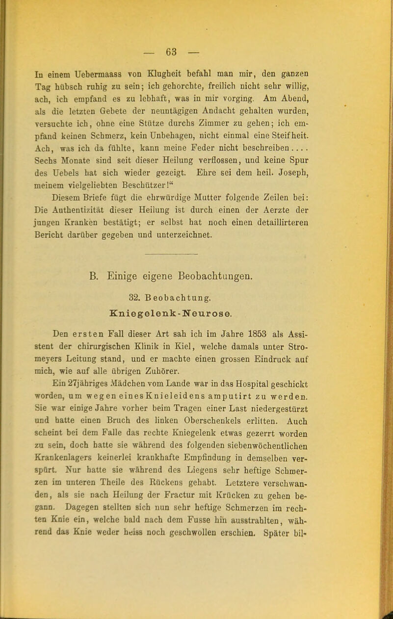 In einem Uebermaass von Klugheit befahl man mir, den ganzen Tag hübsch ruhig zu sein; ich gehorchte, freilich nicht sehr willig, ach, ich empfand es zu lebhaft, was in mir vorging. Am Abend, als die letzten Gebete der neuntägigen Andacht gehalten wurden, versuchte ich, ohne eine Stütze durchs Zimmer zu gehen; ich em- pfand keinen Schmerz, kein Unbehagen, nicht einmal eine Steifheit. Ach, was ich da fühlte, kann meine Feder nicht beschreiben.... Sechs Monate sind seit dieser Heilung verflossen, und keine Spur des Uebels hat sich wieder gezeigt. Ehre sei dem heil. Joseph, meinem vielgeliebten Beschützer! Diesem Briefe fügt die ehrwürdige Mutter folgende Zeilen bei: Die Authentizität dieser Heilung ist durch einen der Aerzte der jungen Kranken bestätigt; er selbst hat noch einen detaillirteren Bericht darüber gegeben und unterzeichnet. B. Einige eigene Beobachtungen. 32. Beobachtung. Kniegelenk-Neurose. Den ersten Fall dieser Art sah ich im Jahre 1853 als Assi- stent der chirurgischen Klinik in Kiel, welche damals unter Stro- meyers Leitung stand, und er machte einen grossen Eindruck auf mich, wie auf alle übrigen Zuhörer. Ein 27jähriges Mädchen vom Lande war in das Hospital geschickt worden, um wegen eines Knieleidens amputirt zu werden. Sie war einige Jahre vorher beim Tragen einer Last niedergestürzt und hatte einen Bruch des linken Oberschenkels erlitten. Auch scheint bei dem Falle das rechte Kniegelenk etwas gezerrt worden zu sein, doch hatte sie während des folgenden siebenwöchentlichen Krankenlagers keinerlei krankhafte Empfindung in demselben ver- spürt. Nur hatte sie während des Liegens sehr heftige Schmer- zen im unteren Theile des Rückens gehabt. Letztere verschwan- den, als sie nach Heilung der Fractur mit Krücken zu gehen be- gann. Dagegen stellten sich nun sehr heftige Schmerzen im rech- ten Knie ein, welche bald nach dem Fusse hin ausstrahlten, wäh- rend das Knie weder heiss noch geschwollen erschien. Später bil-