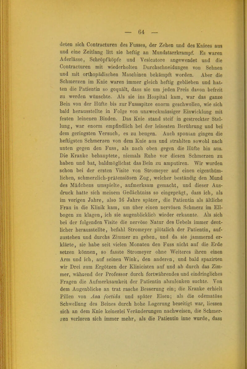 deten sich Contracturen des Fusses, der Zehen und des Kniees aus und eine Zeitlang litt sie heftig an Mundstarrkrampf. Es waren Aderlässe, Schröpf köpfe und Vesicatore angewendet und die Contracturen mit wiederholten Durchschneidungen von Sehnen und mit orthopädischen Maschinen bekämpft worden. Aber die Schmerzen im Knie waren immer gleich heftig geblieben und hat- ten die Patientin so gequält, dass sie um jeden Preis davon befreit zu werden wünschte. Als sie ins Hospital kam, war das ganze Bein von der Hüfte bis zur Fussspitze enorm geschwollen, wie sich bald herausstellte in Folge von unzweckmässiger Einwicklung mit festen leinenen Binden. Das Knie stand steif in gestreckter Stel- lung, war enorm empfindlich bei der leisesten Berührung und bei dem geringsten Versuch, es zu beugen. Auch spontau gingen die heftigsten Schmerzen von dem Knie aus und strahlten sowohl nach unten gegen den Fuss, als nach oben gegen die Hüfte hin aus. Die Kranke behauptete, niemals Ruhe vor diesen Schmerzen zu haben und bat, baldmöglichst das Bein zu amputiren. Wir wurden schon bei der ersten Visite von Stromeyer auf einen eigenthüm- lichen, schmerzlich-prätensiösen Zug, welcher beständig den Mund des Mädchens umspielte, aufmerksam gemacht, und dieser Aus- druck hatte sich meinem Gedächtniss so eingeprägt, dass ich, als im vorigen Jahre, also 16 Jahre später, die Patientin als ältliche Frau in die Klinik kam, um über einen nervösen Schmerz im Ell- bogen zu klagen, ich sie augenblicklieb wieder erkannte. Als sich bei der folgenden Visite die nervöse Natur des Uebels immer deut- licher herausstellte, befahl Stromeyer plötzlich der Patientin, auf- zustehen und durchs Zimmer zu gehen, und da sie jammernd er- klärte, sie habe seit vielen Monaten den Fuss nicht auf die Erde setzen können, so fasste Stromeyer ohne Weiteres ihren einen Arm und ich, auf seinen Wink, den anderen, und bald spazirten wir Drei zum Ergötzen der Klinicisten auf und ab durch das Zim- mer, während der Professor durch fortwährendes und eindringliches Fragen die Aufmerksamkeit der Patientin abzulenken suchte. Von dem Augenblicke an trat rasche Besserung ein; die Kranke erhielt Pillen von Asa foetida und später Eisen; als die odematöse Schwellung des Beines durch hohe Lagerung beseitigt war, Hessen sich an dem Knie keinerlei Veränderungen nachweisen, die Schmer- zen verloren sich immer mehr, als die Patientin inne wurde, dass