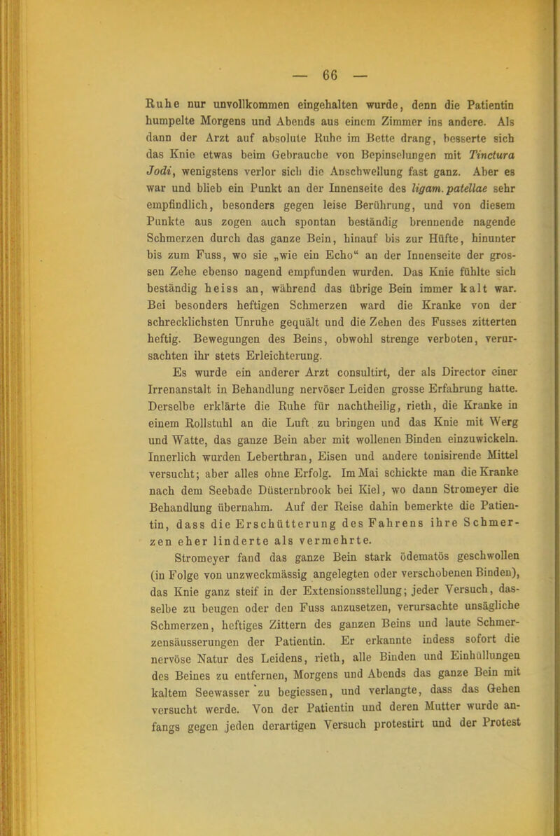 Ruhe nur unvollkommen eingehalten wurde, denn die Patientin humpelte Morgens und Abends aus einem Zimmer ins andere. Als dann der Arzt auf absolute Ruhe im Bette drang, besserte sich das Knie etwas beim Gebrauche von Bepinsolungen mit Tinctura Jodi, wenigstens verlor sicli die Anschwellung fast ganz. Aber es war und blieb ein Punkt an der Innenseite des ligam. patellae sehr empfindlich, besonders gegen leise Berührung, und von diesem Punkte aus zogen auch spontan beständig brennende nagende Schmerzen durch das ganze Bein, hinauf bis zur Hüfte, hinunter bis zum Fuss, wo sie „wie ein Echo an der Innenseite der gros- sen Zehe ebenso nagend empfunden wurden. Das Knie fühlte sich beständig heiss an, während das übrige Bein immer kalt war. Bei besonders heftigen Schmerzen ward die Kranke von der schrecklichsten Unruhe gequält und die Zehen des Fusses zitterten heftig. Bewegungen des Beins, obwohl strenge verboten, verur- sachten ihr stets Erleichterung. Es wurde ein anderer Arzt consultirt, der als Director einer Irrenanstalt in Behandlung nervöser Leiden grosse Erfahrung hatte. Derselbe erklärte die Ruhe für nachtheilig, rieth, die Kranke in einem Rollstuhl an die Luft zu bringen und das Knie mit Werg und Watte, das ganze Bein aber mit wollenen Binden einzuwickeln. Innerlich wurden Leberthran, Eisen und andere tonisirende Mittel versucht; aber alles ohne Erfolg. Im Mai schickte man die Kranke nach dem Seebade Düsternbrook bei Kiel, wo dann Stromeyer die Behandlung übernahm. Auf der Reise dahin bemerkte die Patien- tin, dass die Erschütterung des Fahrens ihre Schmer- zen eher linderte als vermehrte. Stromeyer fand das ganze Bein stark ödematös geschwollen (in Folge von unzweckmässig angelegten oder verschobenen Binden), das Knie ganz steif in der Extensionsstellung; jeder Versuch, das- selbe zu beugen oder den Fuss anzusetzen, verursachte unsägliche Schmerzen, heftiges Zittern des ganzen Beins und laute Schmer- zensäusserungen der Patientin. Er erkannte iudess sofort die nervöse Natur des Leidens, rieth, alle Binden und Einhüllungen des Beines zu entfernen, Morgens und Abends das ganze Bein mit kaltem Seewasser zu begiessen, und verlangte, dass das Gehen versucht werde. Von der Patientin und deren Mutter wurde an- fangs gegen jeden derartigen Versuch protestirt und der Protest