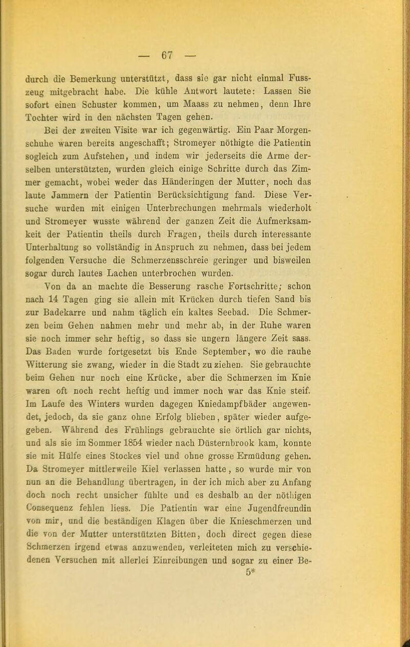 durch die Bemerkung unterstützt, dass sie gar nicht einmal Fuss- zeug mitgebracht habe. Die kühle Autwort lautete: Lassen Sie sofort einen Schuster kommen, um Maass zu nehmen, denn Ihre Tochter wird in den nächsten Tagen gehen. Bei der zweiten Visite war ich gegenwärtig. Ein Paar Morgen- schuhe waren bereits angeschafft; Stromeyer nöthigte die Patientin sogleich zum Aufstehen, und indem wir jederseits die Arme der- selben unterstützten, wurden gleich einige Schritte durch das Zim- mer gemacht, wobei weder das Händeringen der Mutter, noch das laute Jammern der Patientin Berücksichtigung fand. Diese Ver- suche wurden mit einigen Unterbrechungen mehrmals wiederholt und Stromeyer wusste während der ganzen Zeit die Aufmerksam- keit der Patientin theils durch Fragen, theils durch interessante Unterhaltung so vollständig in Anspruch zu nehmen, dass bei jedem folgenden Versuche die Schmerzensschreie geringer und bisweilen sogar durch lautes Lachen unterbrochen wurden. Von da an machte die Besserung rasche Fortschritte; schon nach 14 Tagen ging sie allein mit Krücken durch tiefen Sand bis zur Badekarre und nahm täglich ein kaltes Seebad. Die Schmer- zen beim Gehen nahmen mehr und mehr ab, in der Ruhe waren sie noch immer sehr heftig, so dass sie ungern längere Zeit sass. Das Baden wurde fortgesetzt bis Ende September, wo die rauhe Witterung sie zwang, wieder in die Stadt zu ziehen. Sie gebrauchte beim Gehen nur noch eine Krücke, aber die Schmerzen im Knie waren oft noch recht heftig und immer noch war das Knie steif. Im Laufe des Winters wurden dagegen Kniedampfbäder angewen- det, jedoch, da sie ganz ohne Erfolg blieben, später wieder aufge- geben. Während des Frühlings gebrauchte sie örtlich gar nichts, und als sie im Sommer 1854 wieder nach Düsternbrook kam, konnte sie mit Hülfe eines Stockes viel und ohne grosse Ermüdung gehen. Da Stromeyer mittlerweile Kiel verlassen hatte, so wurde mir von nun an die Behandlung übertragen, in der ich mich aber zu Anfang doch noch recht unsicher fühlte und es deshalb an der nötliigen Consequenz fehlen liess. Die Patientin war eine Jugendfreundin von mir, und die beständigen Klagen über die Knieschmerzen und die von der Mutter unterstützten Bitten, doch direct gegen diese Schmerzen irgend etwas anzuwenden, verleiteten mich zu verschie- denen Versuchen mit allerlei Einreibungen und Bogar zu einer Be- 5*
